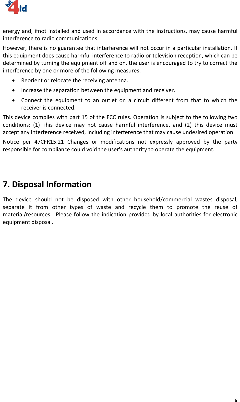     6  energy and, ifnot installed and used in accordance with the instructions, may cause harmful interference to radio communications.  However, there is no guarantee that interference will not occur in a particular installation. If this equipment does cause harmful interference to radio or television reception, which can be determined by turning the equipment off and on, the user is encouraged to try to correct the interference by one or more of the following measures:   Reorient or relocate the receiving antenna.   Increase the separation between the equipment and receiver.   Connect  the  equipment  to  an  outlet  on  a  circuit  different  from  that  to  which  the receiver is connected.  This device complies with part 15 of the FCC rules. Operation  is subject to the following two conditions:  (1)  This  device  may  not  cause  harmful  interference,  and  (2)  this  device  must accept any interference received, including interference that may cause undesired operation. Notice  per  47CFR15.21  Changes  or  modifications  not  expressly  approved  by  the  party responsible for compliance could void the user&apos;s authority to operate the equipment.    7. Disposal Information The  device  should  not  be  disposed  with  other  household/commercial  wastes  disposal, separate  it  from  other  types  of  waste  and  recycle  them  to  promote  the  reuse  of material/resources.   Please  follow the  indication  provided by  local  authorities for  electronic equipment disposal.  