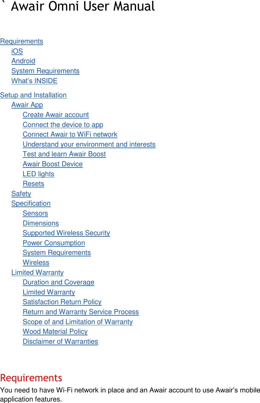 ` Awair Omni User Manual    Requirements iOS Android System Requirements What&rsquo;s INSIDE Setup and Installation Awair App Create Awair account Connect the device to app Connect Awair to WiFi network Understand your environment and interests Test and learn Awair Boost Awair Boost Device LED lights Resets Safety Specification Sensors Dimensions Supported Wireless Security Power Consumption System Requirements Wireless Limited Warranty Duration and Coverage Limited Warranty Satisfaction Return Policy Return and Warranty Service Process Scope of and Limitation of Warranty Wood Material Policy Disclaimer of Warranties   Requirements You need to have Wi-Fi network in place and an Awair account to use Awair&rsquo;s mobile application features. 