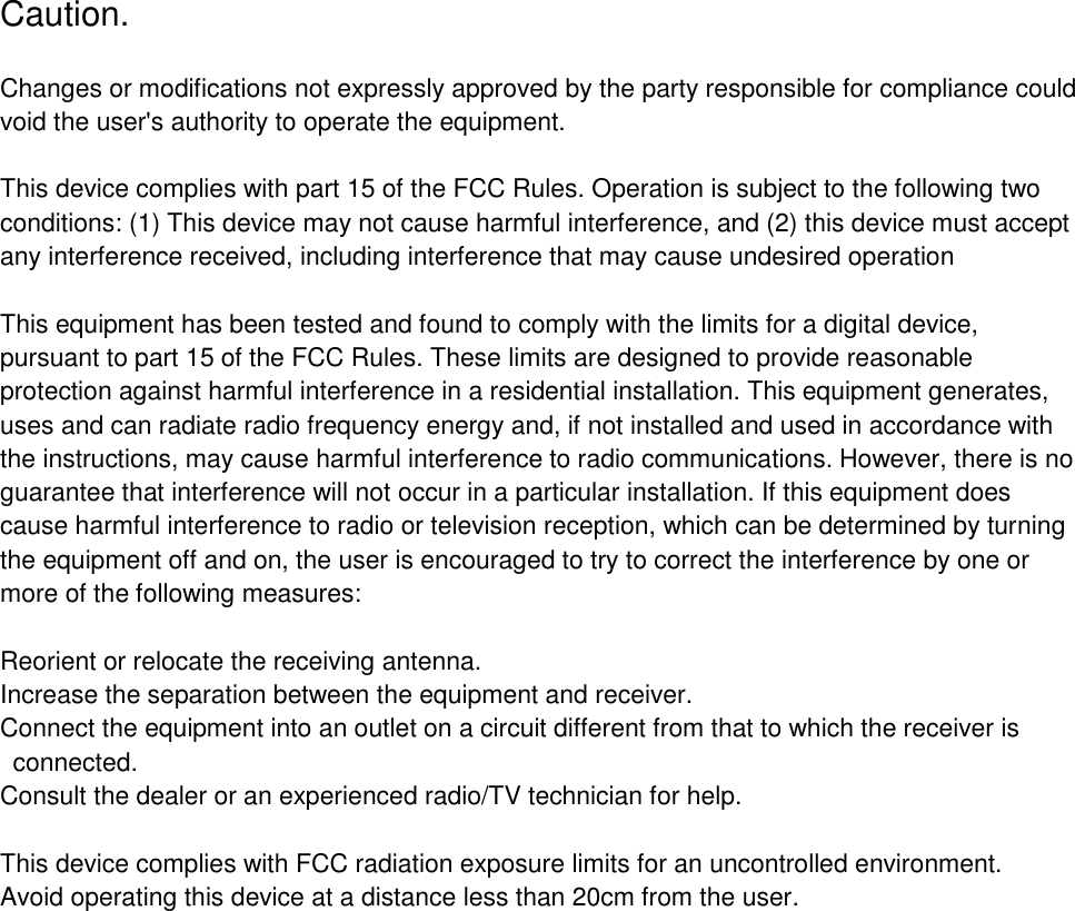 Caution. Changes or modifications not expressly approved by the party responsible for compliance could void the user's authority to operate the equipment. This device complies with part 15 of the FCC Rules. Operation is subject to the following two conditions: (1) This device may not cause harmful interference, and (2) this device must accept any interference received, including interference that may cause undesired operation This equipment has been tested and found to comply with the limits for a digital device, pursuant to part 15 of the FCC Rules. These limits are designed to provide reasonable protection against harmful interference in a residential installation. This equipment generates, uses and can radiate radio frequency energy and, if not installed and used in accordance with the instructions, may cause harmful interference to radio communications. However, there is no guarantee that interference will not occur in a particular installation. If this equipment does cause harmful interference to radio or television reception, which can be determined by turning the equipment off and on, the user is encouraged to try to correct the interference by one or more of the following measures: Reorient or relocate the receiving antenna. Increase the separation between the equipment and receiver. Connect the equipment into an outlet on a circuit different from that to which the receiver is connected. Consult the dealer or an experienced radio/TV technician for help. This device complies with FCC radiation exposure limits for an uncontrolled environment. Avoid operating this device at a distance less than 20cm from the user. 