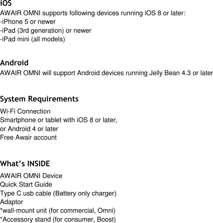 iOS AWAIR OMNI supports following devices running iOS 8 or later: -iPhone 5 or newer-iPad (3rd generation) or newer-iPad mini (all models)Android  AWAIR OMNI will support Android devices running Jelly Bean 4.3 or later System Requirements Wi-Fi Connection Smartphone or tablet with iOS 8 or later, or Android 4 or later Free Awair account What&rsquo;s INSIDE AWAIR OMNI Device Quick Start Guide  Type C usb cable (Battery only charger)Adaptor *wall-mount unit (for commercial, Omni)*Accessory stand (for consumer, Boost)