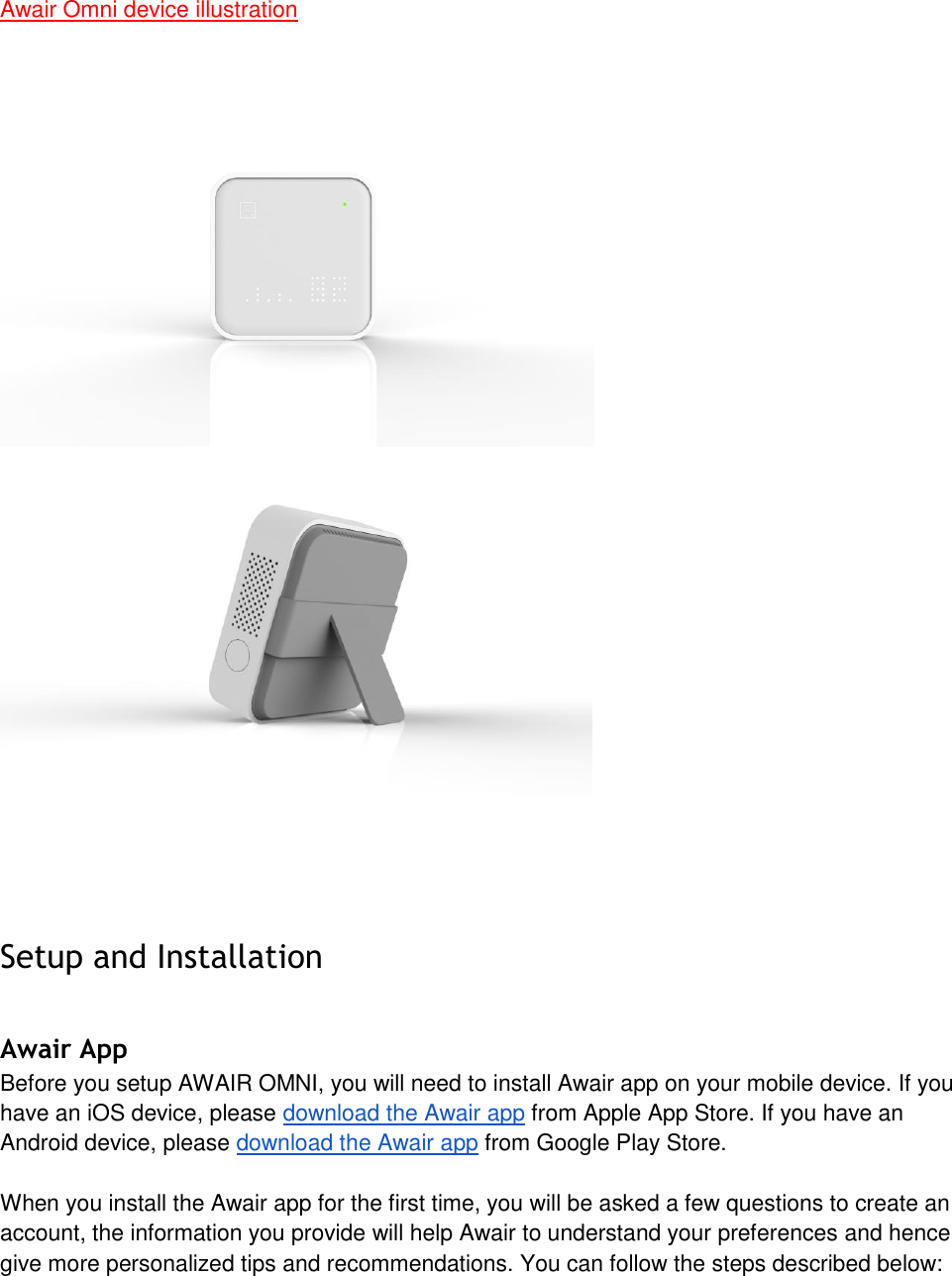 Awair Omni device illustration Setup and Installation Awair App Before you setup AWAIR OMNI, you will need to install Awair app on your mobile device. If you have an iOS device, please download the Awair app from Apple App Store. If you have an Android device, please download the Awair app from Google Play Store. When you install the Awair app for the first time, you will be asked a few questions to create an account, the information you provide will help Awair to understand your preferences and hence give more personalized tips and recommendations. You can follow the steps described below: 