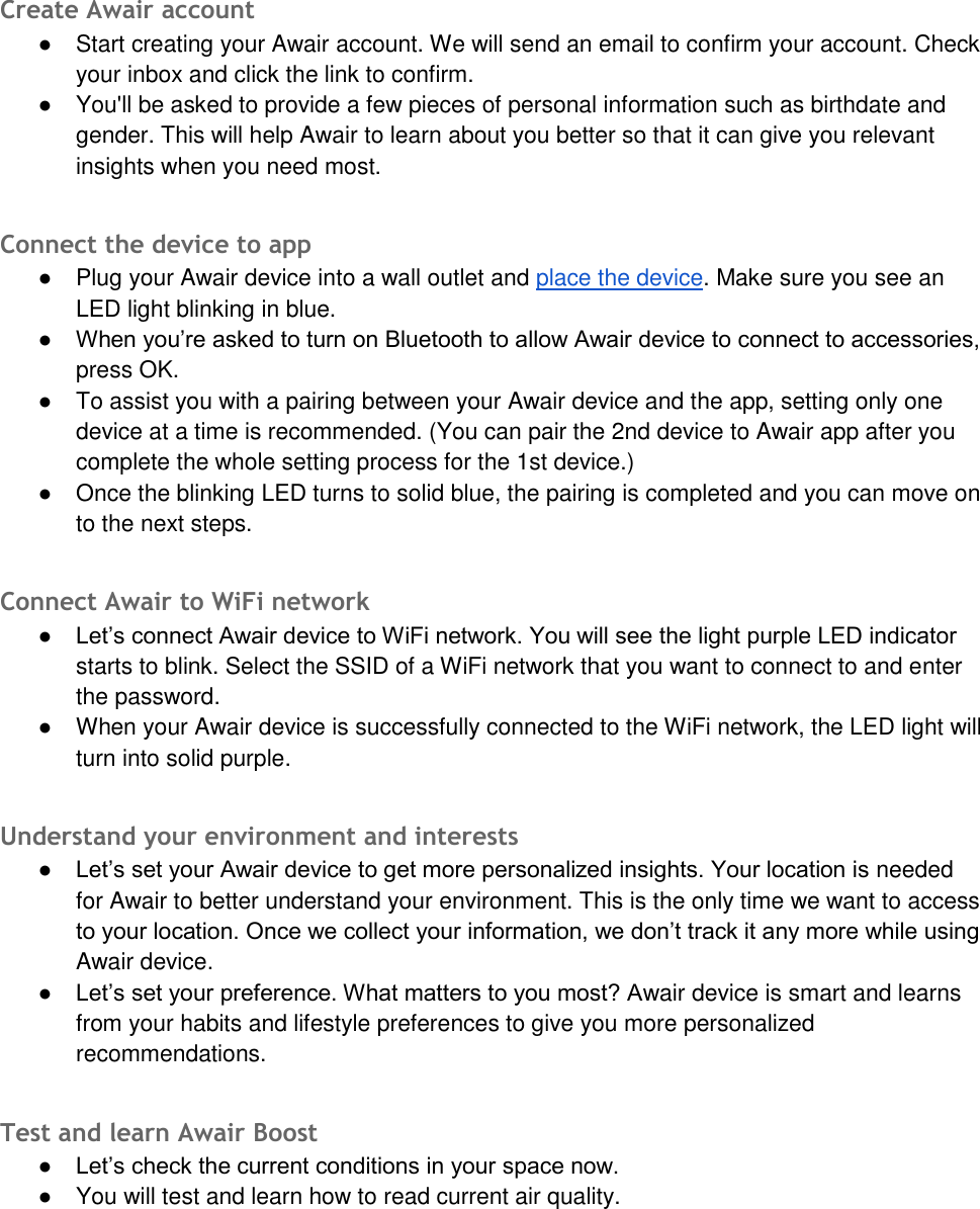 Create Awair account ●Start creating your Awair account. We will send an email to confirm your account. Checkyour inbox and click the link to confirm.●You'll be asked to provide a few pieces of personal information such as birthdate andgender. This will help Awair to learn about you better so that it can give you relevantinsights when you need most.Connect the device to app ●Plug your Awair device into a wall outlet and place the device. Make sure you see anLED light blinking in blue.● When you&rsquo;re asked to turn on Bluetooth to allow Awair device to connect to accessories,press OK.●To assist you with a pairing between your Awair device and the app, setting only onedevice at a time is recommended. (You can pair the 2nd device to Awair app after youcomplete the whole setting process for the 1st device.)●Once the blinking LED turns to solid blue, the pairing is completed and you can move onto the next steps.Connect Awair to WiFi network ● Let&rsquo;s connect Awair device to WiFi network. You will see the light purple LED indicatorstarts to blink. Select the SSID of a WiFi network that you want to connect to and enterthe password.●When your Awair device is successfully connected to the WiFi network, the LED light willturn into solid purple.Understand your environment and interests ● Let&rsquo;s set your Awair device to get more personalized insights. Your location is neededfor Awair to better understand your environment. This is the only time we want to accessto your location. Once we collect your information, we don&rsquo;t track it any more while usingAwair device.● Let&rsquo;s set your preference. What matters to you most? Awair device is smart and learnsfrom your habits and lifestyle preferences to give you more personalizedrecommendations.Test and learn Awair Boost ● Let&rsquo;s check the current conditions in your space now.●You will test and learn how to read current air quality.