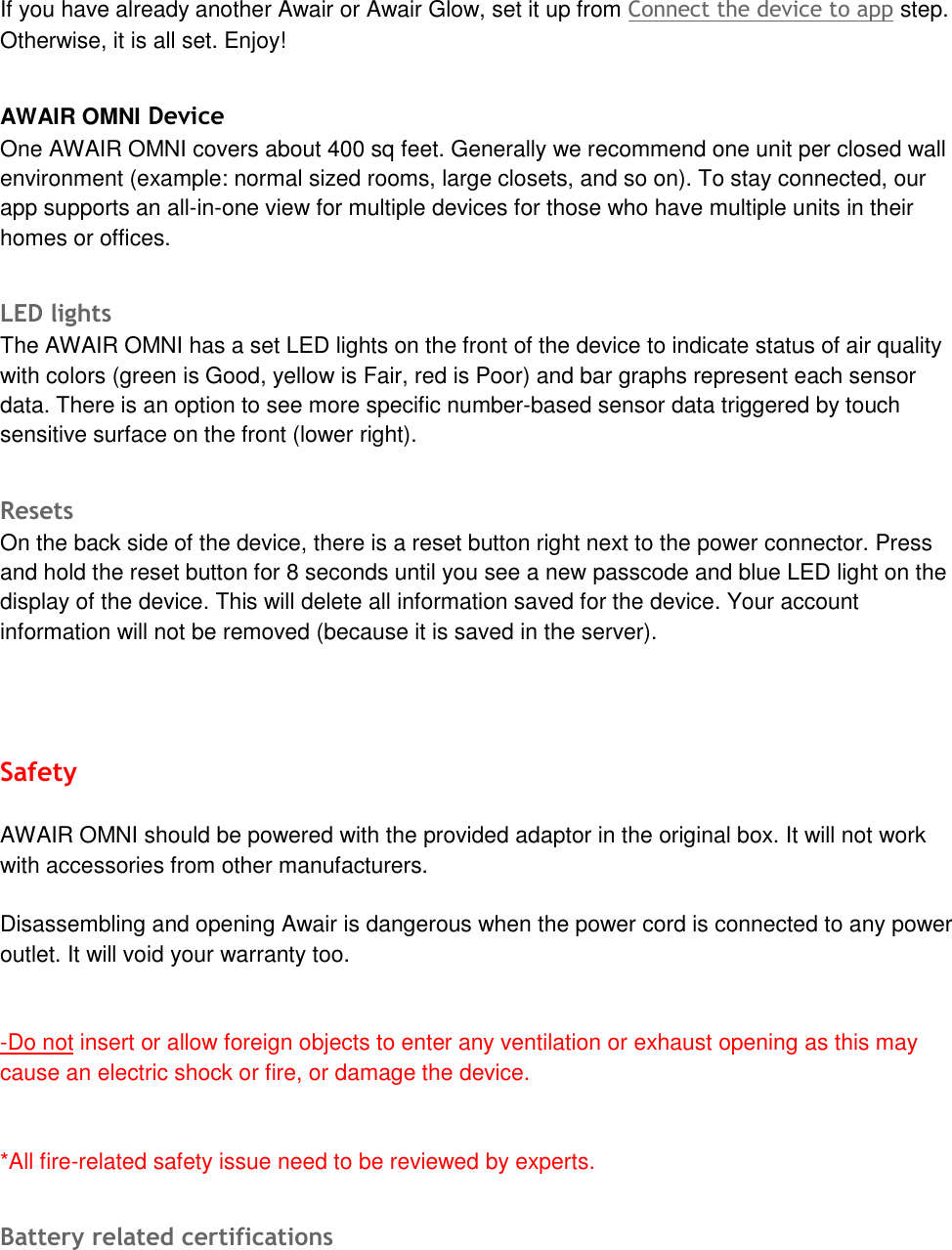 If you have already another Awair or Awair Glow, set it up from Connect the device to app step. Otherwise, it is all set. Enjoy! AWAIR OMNI Device One AWAIR OMNI covers about 400 sq feet. Generally we recommend one unit per closed wall environment (example: normal sized rooms, large closets, and so on). To stay connected, our app supports an all-in-one view for multiple devices for those who have multiple units in their homes or offices. LED lights The AWAIR OMNI has a set LED lights on the front of the device to indicate status of air quality with colors (green is Good, yellow is Fair, red is Poor) and bar graphs represent each sensor data. There is an option to see more specific number-based sensor data triggered by touch sensitive surface on the front (lower right).    Resets  On the back side of the device, there is a reset button right next to the power connector. Press and hold the reset button for 8 seconds until you see a new passcode and blue LED light on the display of the device. This will delete all information saved for the device. Your account information will not be removed (because it is saved in the server). Safety AWAIR OMNI should be powered with the provided adaptor in the original box. It will not work with accessories from other manufacturers.  Disassembling and opening Awair is dangerous when the power cord is connected to any power outlet. It will void your warranty too.  -Do not insert or allow foreign objects to enter any ventilation or exhaust opening as this maycause an electric shock or fire, or damage the device.*All fire-related safety issue need to be reviewed by experts.Battery related certifications 