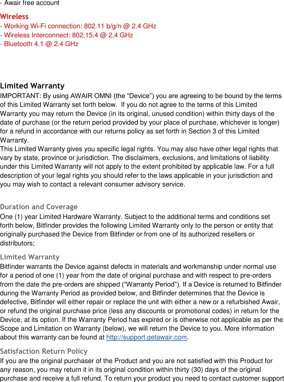 - Awair free accountWireless - Working Wi-Fi connection: 802.11 b/g/n @ 2.4 GHz- Wireless Interconnect: 802.15.4 @ 2.4 GHz- Bluetooth 4.1 @ 2.4 GHz Limited Warranty IMPORTANT: By using AWAIR OMNI (the &ldquo;Device&rdquo;) you are agreeing to be bound by the terms of this Limited Warranty set forth below.  If you do not agree to the terms of this Limited Warranty you may return the Device (in its original, unused condition) within thirty days of the date of purchase (or the return period provided by your place of purchase, whichever is longer) for a refund in accordance with our returns policy as set forth in Section 3 of this Limited Warranty. This Limited Warranty gives you specific legal rights. You may also have other legal rights that vary by state, province or jurisdiction. The disclaimers, exclusions, and limitations of liability under this Limited Warranty will not apply to the extent prohibited by applicable law. For a full description of your legal rights you should refer to the laws applicable in your jurisdiction and you may wish to contact a relevant consumer advisory service. Duration and Coverage One (1) year Limited Hardware Warranty. Subject to the additional terms and conditions set forth below, Bitfinder provides the following Limited Warranty only to the person or entity that originally purchased the Device from Bitfinder or from one of its authorized resellers or distributors; Limited Warranty Bitfinder warrants the Device against defects in materials and workmanship under normal use for a period of one (1) year from the date of original purchase and with respect to pre-orders from the date the pre-orders are shipped (&ldquo;Warranty Period&rdquo;). If a Device is returned to Bitfinder during the Warranty Period as provided below, and Bitfinder determines that the Device is defective, Bitfinder will either repair or replace the unit with either a new or a refurbished Awair, or refund the original purchase price (less any discounts or promotional codes) in return for the Device, at its option. If the Warranty Period has expired or is otherwise not applicable as per the Scope and Limitation on Warranty (below), we will return the Device to you. More information about this warranty can be found at http://support.getawair.com. Satisfaction Return Policy If you are the original purchaser of the Product and you are not satisfied with this Product for any reason, you may return it in its original condition within thirty (30) days of the original purchase and receive a full refund. To return your product you need to contact customer support 