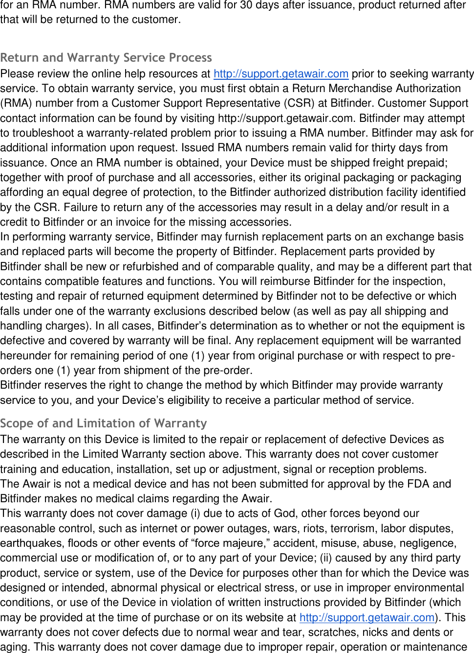 for an RMA number. RMA numbers are valid for 30 days after issuance, product returned after that will be returned to the customer. Return and Warranty Service Process Please review the online help resources at http://support.getawair.com prior to seeking warranty service. To obtain warranty service, you must first obtain a Return Merchandise Authorization (RMA) number from a Customer Support Representative (CSR) at Bitfinder. Customer Support contact information can be found by visiting http://support.getawair.com. Bitfinder may attempt to troubleshoot a warranty-related problem prior to issuing a RMA number. Bitfinder may ask for additional information upon request. Issued RMA numbers remain valid for thirty days from issuance. Once an RMA number is obtained, your Device must be shipped freight prepaid; together with proof of purchase and all accessories, either its original packaging or packaging affording an equal degree of protection, to the Bitfinder authorized distribution facility identified by the CSR. Failure to return any of the accessories may result in a delay and/or result in a credit to Bitfinder or an invoice for the missing accessories. In performing warranty service, Bitfinder may furnish replacement parts on an exchange basis and replaced parts will become the property of Bitfinder. Replacement parts provided by Bitfinder shall be new or refurbished and of comparable quality, and may be a different part that contains compatible features and functions. You will reimburse Bitfinder for the inspection, testing and repair of returned equipment determined by Bitfinder not to be defective or which falls under one of the warranty exclusions described below (as well as pay all shipping and handling charges). In all cases, Bitfinder&rsquo;s determination as to whether or not the equipment is defective and covered by warranty will be final. Any replacement equipment will be warranted hereunder for remaining period of one (1) year from original purchase or with respect to pre-orders one (1) year from shipment of the pre-order. Bitfinder reserves the right to change the method by which Bitfinder may provide warranty service to you, and your Device&rsquo;s eligibility to receive a particular method of service. Scope of and Limitation of Warranty  The warranty on this Device is limited to the repair or replacement of defective Devices as described in the Limited Warranty section above. This warranty does not cover customer training and education, installation, set up or adjustment, signal or reception problems. The Awair is not a medical device and has not been submitted for approval by the FDA and Bitfinder makes no medical claims regarding the Awair. This warranty does not cover damage (i) due to acts of God, other forces beyond our reasonable control, such as internet or power outages, wars, riots, terrorism, labor disputes, earthquakes, floods or other events of &ldquo;force majeure,&rdquo; accident, misuse, abuse, negligence, commercial use or modification of, or to any part of your Device; (ii) caused by any third party product, service or system, use of the Device for purposes other than for which the Device was designed or intended, abnormal physical or electrical stress, or use in improper environmental conditions, or use of the Device in violation of written instructions provided by Bitfinder (which may be provided at the time of purchase or on its website at http://support.getawair.com). This warranty does not cover defects due to normal wear and tear, scratches, nicks and dents or aging. This warranty does not cover damage due to improper repair, operation or maintenance 