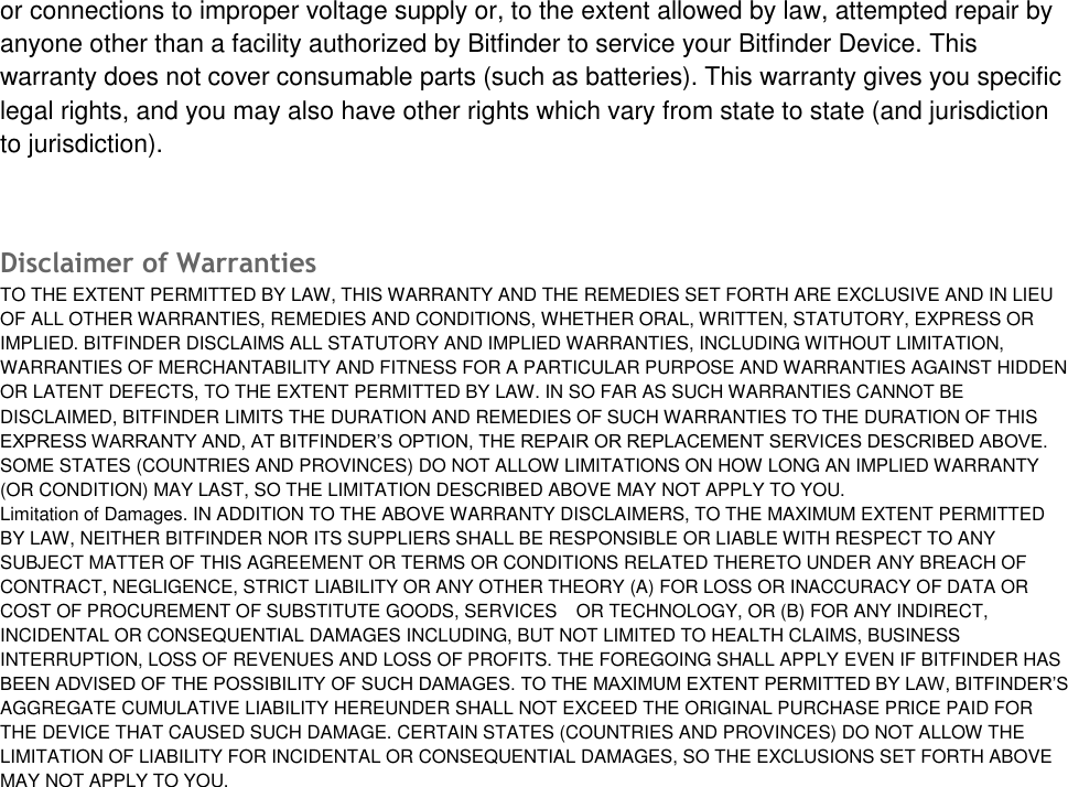 or connections to improper voltage supply or, to the extent allowed by law, attempted repair by anyone other than a facility authorized by Bitfinder to service your Bitfinder Device. This warranty does not cover consumable parts (such as batteries). This warranty gives you specific legal rights, and you may also have other rights which vary from state to state (and jurisdiction to jurisdiction). Disclaimer of Warranties  TO THE EXTENT PERMITTED BY LAW, THIS WARRANTY AND THE REMEDIES SET FORTH ARE EXCLUSIVE AND IN LIEU OF ALL OTHER WARRANTIES, REMEDIES AND CONDITIONS, WHETHER ORAL, WRITTEN, STATUTORY, EXPRESS OR IMPLIED. BITFINDER DISCLAIMS ALL STATUTORY AND IMPLIED WARRANTIES, INCLUDING WITHOUT LIMITATION, WARRANTIES OF MERCHANTABILITY AND FITNESS FOR A PARTICULAR PURPOSE AND WARRANTIES AGAINST HIDDEN OR LATENT DEFECTS, TO THE EXTENT PERMITTED BY LAW. IN SO FAR AS SUCH WARRANTIES CANNOT BE DISCLAIMED, BITFINDER LIMITS THE DURATION AND REMEDIES OF SUCH WARRANTIES TO THE DURATION OF THIS EXPRESS WARRANTY AND, AT BITFINDER&rsquo;S OPTION, THE REPAIR OR REPLACEMENT SERVICES DESCRIBED ABOVE. SOME STATES (COUNTRIES AND PROVINCES) DO NOT ALLOW LIMITATIONS ON HOW LONG AN IMPLIED WARRANTY (OR CONDITION) MAY LAST, SO THE LIMITATION DESCRIBED ABOVE MAY NOT APPLY TO YOU. Limitation of Damages. IN ADDITION TO THE ABOVE WARRANTY DISCLAIMERS, TO THE MAXIMUM EXTENT PERMITTED BY LAW, NEITHER BITFINDER NOR ITS SUPPLIERS SHALL BE RESPONSIBLE OR LIABLE WITH RESPECT TO ANY SUBJECT MATTER OF THIS AGREEMENT OR TERMS OR CONDITIONS RELATED THERETO UNDER ANY BREACH OF CONTRACT, NEGLIGENCE, STRICT LIABILITY OR ANY OTHER THEORY (A) FOR LOSS OR INACCURACY OF DATA OR COST OF PROCUREMENT OF SUBSTITUTE GOODS, SERVICES OR TECHNOLOGY, OR (B) FOR ANY INDIRECT, INCIDENTAL OR CONSEQUENTIAL DAMAGES INCLUDING, BUT NOT LIMITED TO HEALTH CLAIMS, BUSINESS INTERRUPTION, LOSS OF REVENUES AND LOSS OF PROFITS. THE FOREGOING SHALL APPLY EVEN IF BITFINDER HAS BEEN ADVISED OF THE POSSIBILITY OF SUCH DAMAGES. TO THE MAXIMUM EXTENT PERMITTED BY LAW, BITFINDER&rsquo;S AGGREGATE CUMULATIVE LIABILITY HEREUNDER SHALL NOT EXCEED THE ORIGINAL PURCHASE PRICE PAID FOR THE DEVICE THAT CAUSED SUCH DAMAGE. CERTAIN STATES (COUNTRIES AND PROVINCES) DO NOT ALLOW THE LIMITATION OF LIABILITY FOR INCIDENTAL OR CONSEQUENTIAL DAMAGES, SO THE EXCLUSIONS SET FORTH ABOVE MAY NOT APPLY TO YOU. 
