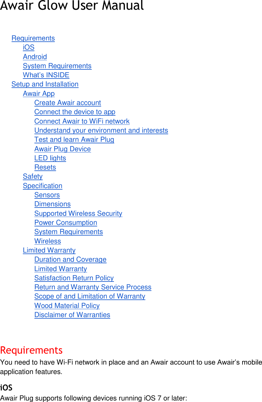 Awair Glow User Manual Requirements iOS Android System Requirements What&rsquo;s INSIDE Setup and Installation Awair App Create Awair account Connect the device to app Connect Awair to WiFi network Understand your environment and interests Test and learn Awair Plug Awair Plug Device LED lights Resets Safety Specification Sensors Dimensions Supported Wireless Security Power Consumption System Requirements Wireless Limited Warranty Duration and Coverage Limited Warranty Satisfaction Return Policy Return and Warranty Service Process Scope of and Limitation of Warranty Wood Material Policy Disclaimer of Warranties Requirements You need to have Wi-Fi network in place and an Awair account to use Awair&rsquo;s mobile application features. iOS Awair Plug supports following devices running iOS 7 or later: 