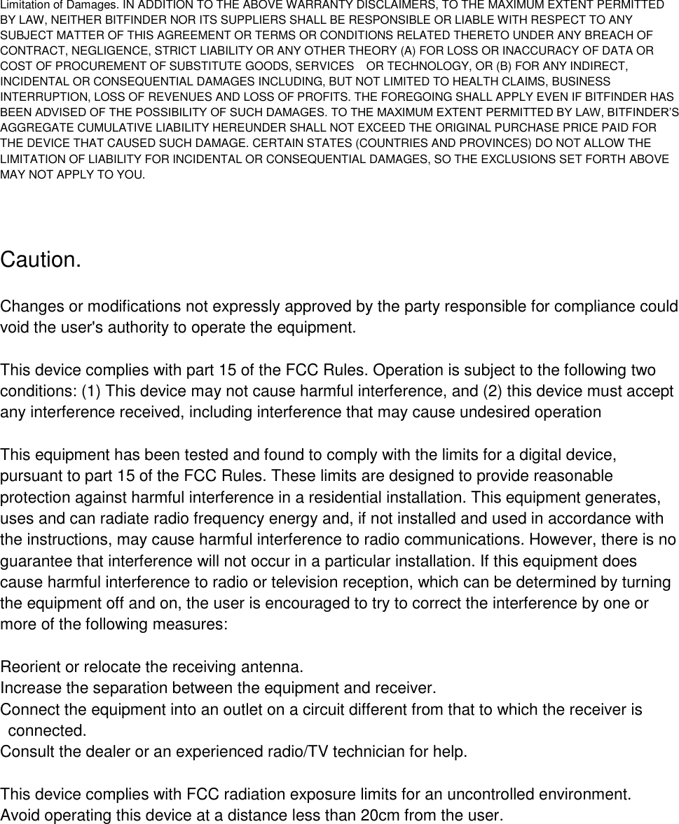 Limitation of Damages. IN ADDITION TO THE ABOVE WARRANTY DISCLAIMERS, TO THE MAXIMUM EXTENT PERMITTED BY LAW, NEITHER BITFINDER NOR ITS SUPPLIERS SHALL BE RESPONSIBLE OR LIABLE WITH RESPECT TO ANY SUBJECT MATTER OF THIS AGREEMENT OR TERMS OR CONDITIONS RELATED THERETO UNDER ANY BREACH OF CONTRACT, NEGLIGENCE, STRICT LIABILITY OR ANY OTHER THEORY (A) FOR LOSS OR INACCURACY OF DATA OR COST OF PROCUREMENT OF SUBSTITUTE GOODS, SERVICES OR TECHNOLOGY, OR (B) FOR ANY INDIRECT, INCIDENTAL OR CONSEQUENTIAL DAMAGES INCLUDING, BUT NOT LIMITED TO HEALTH CLAIMS, BUSINESS INTERRUPTION, LOSS OF REVENUES AND LOSS OF PROFITS. THE FOREGOING SHALL APPLY EVEN IF BITFINDER HAS BEEN ADVISED OF THE POSSIBILITY OF SUCH DAMAGES. TO THE MAXIMUM EXTENT PERMITTED BY LAW, BITFINDER&rsquo;S AGGREGATE CUMULATIVE LIABILITY HEREUNDER SHALL NOT EXCEED THE ORIGINAL PURCHASE PRICE PAID FOR THE DEVICE THAT CAUSED SUCH DAMAGE. CERTAIN STATES (COUNTRIES AND PROVINCES) DO NOT ALLOW THE LIMITATION OF LIABILITY FOR INCIDENTAL OR CONSEQUENTIAL DAMAGES, SO THE EXCLUSIONS SET FORTH ABOVE MAY NOT APPLY TO YOU.Caution. Changes or modifications not expressly approved by the party responsible for compliance could void the user's authority to operate the equipment. This device complies with part 15 of the FCC Rules. Operation is subject to the following two conditions: (1) This device may not cause harmful interference, and (2) this device must accept any interference received, including interference that may cause undesired operation This equipment has been tested and found to comply with the limits for a digital device, pursuant to part 15 of the FCC Rules. These limits are designed to provide reasonable protection against harmful interference in a residential installation. This equipment generates, uses and can radiate radio frequency energy and, if not installed and used in accordance with the instructions, may cause harmful interference to radio communications. However, there is no guarantee that interference will not occur in a particular installation. If this equipment does cause harmful interference to radio or television reception, which can be determined by turning the equipment off and on, the user is encouraged to try to correct the interference by one or more of the following measures: Reorient or relocate the receiving antenna. Increase the separation between the equipment and receiver. Connect the equipment into an outlet on a circuit different from that to which the receiver is connected. Consult the dealer or an experienced radio/TV technician for help. This device complies with FCC radiation exposure limits for an uncontrolled environment. Avoid operating this device at a distance less than 20cm from the user. 