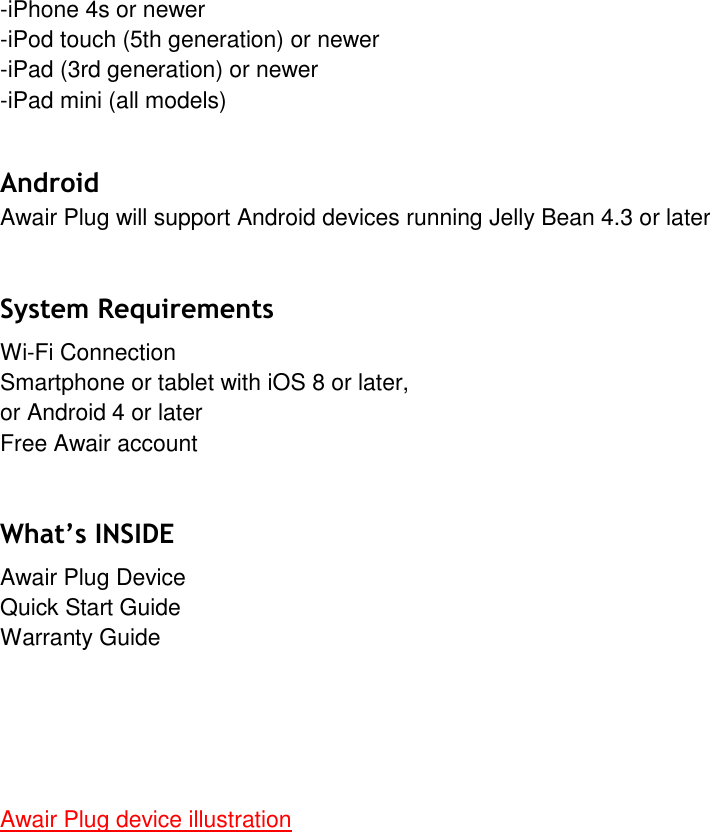 -iPhone 4s or newer-iPod touch (5th generation) or newer-iPad (3rd generation) or newer-iPad mini (all models)Android  Awair Plug will support Android devices running Jelly Bean 4.3 or later System Requirements Wi-Fi Connection Smartphone or tablet with iOS 8 or later, or Android 4 or later Free Awair account What&rsquo;s INSIDE Awair Plug Device Quick Start Guide Warranty Guide Awair Plug device illustration 