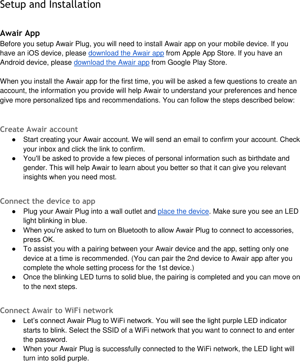 Setup and Installation Awair App Before you setup Awair Plug, you will need to install Awair app on your mobile device. If you have an iOS device, please download the Awair app from Apple App Store. If you have an Android device, please download the Awair app from Google Play Store. When you install the Awair app for the first time, you will be asked a few questions to create an account, the information you provide will help Awair to understand your preferences and hence give more personalized tips and recommendations. You can follow the steps described below: Create Awair account ●Start creating your Awair account. We will send an email to confirm your account. Checkyour inbox and click the link to confirm.●You'll be asked to provide a few pieces of personal information such as birthdate andgender. This will help Awair to learn about you better so that it can give you relevantinsights when you need most.Connect the device to app ●Plug your Awair Plug into a wall outlet and place the device. Make sure you see an LEDlight blinking in blue.● When you&rsquo;re asked to turn on Bluetooth to allow Awair Plug to connect to accessories,press OK.●To assist you with a pairing between your Awair device and the app, setting only onedevice at a time is recommended. (You can pair the 2nd device to Awair app after youcomplete the whole setting process for the 1st device.)●Once the blinking LED turns to solid blue, the pairing is completed and you can move onto the next steps.Connect Awair to WiFi network ● Let&rsquo;s connect Awair Plug to WiFi network. You will see the light purple LED indicatorstarts to blink. Select the SSID of a WiFi network that you want to connect to and enterthe password.●When your Awair Plug is successfully connected to the WiFi network, the LED light willturn into solid purple.