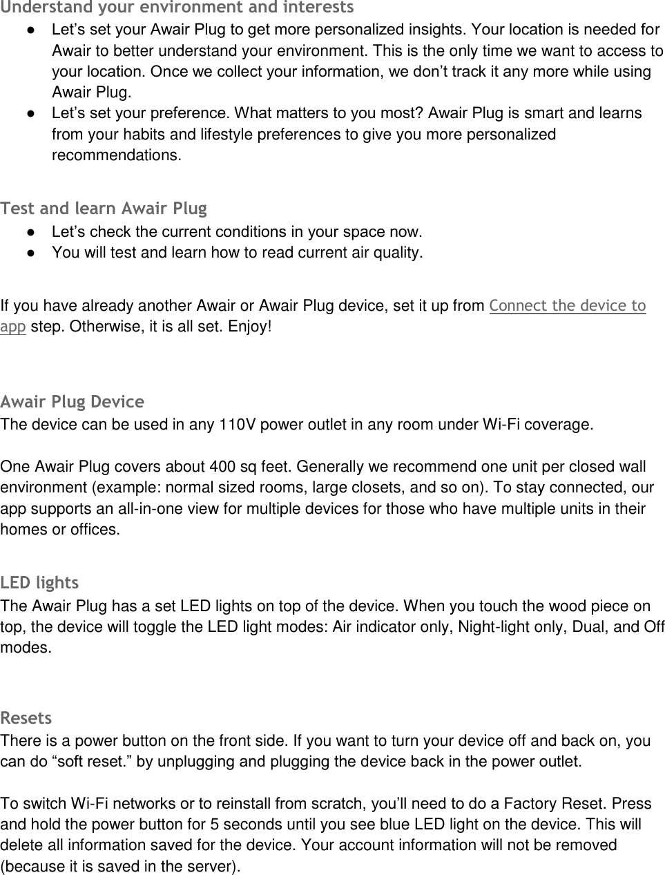 Understand your environment and interests ● Let&rsquo;s set your Awair Plug to get more personalized insights. Your location is needed forAwair to better understand your environment. This is the only time we want to access toyour location. Once we collect your information, we don&rsquo;t track it any more while usingAwair Plug.● Let&rsquo;s set your preference. What matters to you most? Awair Plug is smart and learnsfrom your habits and lifestyle preferences to give you more personalizedrecommendations.Test and learn Awair Plug ● Let&rsquo;s check the current conditions in your space now.●You will test and learn how to read current air quality.If you have already another Awair or Awair Plug device, set it up from Connect the device to app step. Otherwise, it is all set. Enjoy! Awair Plug Device The device can be used in any 110V power outlet in any room under Wi-Fi coverage. One Awair Plug covers about 400 sq feet. Generally we recommend one unit per closed wall environment (example: normal sized rooms, large closets, and so on). To stay connected, our app supports an all-in-one view for multiple devices for those who have multiple units in their homes or offices. LED lights The Awair Plug has a set LED lights on top of the device. When you touch the wood piece on top, the device will toggle the LED light modes: Air indicator only, Night-light only, Dual, and Off modes.   Resets  There is a power button on the front side. If you want to turn your device off and back on, you can do &ldquo;soft reset.&rdquo; by unplugging and plugging the device back in the power outlet. To switch Wi-Fi networks or to reinstall from scratch, you&rsquo;ll need to do a Factory Reset. Press and hold the power button for 5 seconds until you see blue LED light on the device. This will delete all information saved for the device. Your account information will not be removed (because it is saved in the server). 