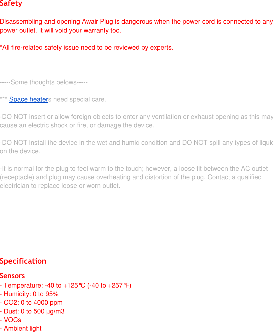 Safety Disassembling and opening Awair Plug is dangerous when the power cord is connected to any power outlet. It will void your warranty too.  *All fire-related safety issue need to be reviewed by experts.-----Some thoughts belows----- *** Space heaters need special care. -DO NOT insert or allow foreign objects to enter any ventilation or exhaust opening as this maycause an electric shock or fire, or damage the device.-DO NOT install the device in the wet and humid condition and DO NOT spill any types of liquidon the device.-It is normal for the plug to feel warm to the touch; however, a loose fit between the AC outlet(receptacle) and plug may cause overheating and distortion of the plug. Contact a qualifiedelectrician to replace loose or worn outlet.Specification Sensors - Temperature: -40 to +125&deg;C (-40 to +257&deg;F)- Humidity: 0 to 95%- CO2: 0 to 4000 ppm-Dust: 0 to 500 &mu;g/m3- VOCs- Ambient light