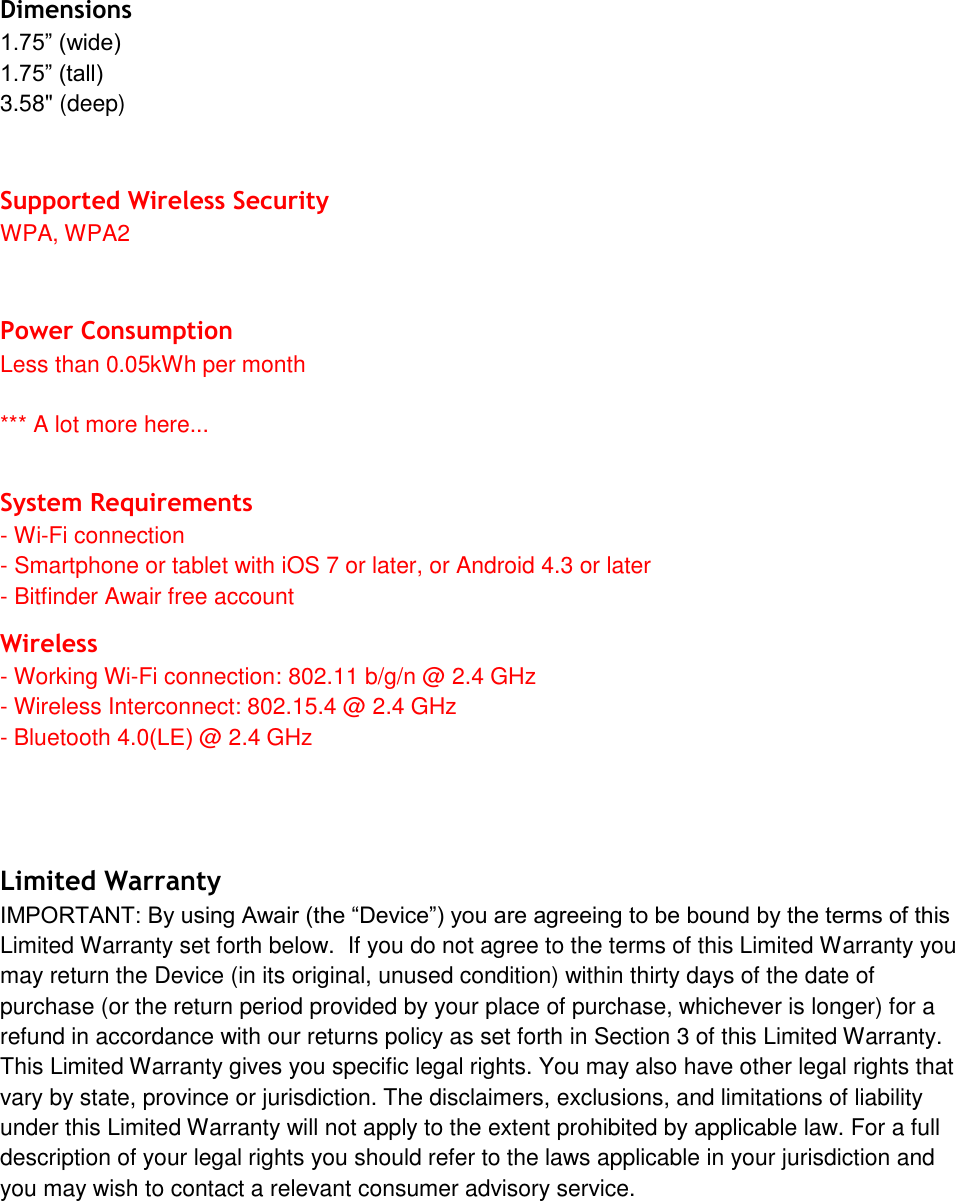 Dimensions 1.75&rdquo; (wide) 1.75&rdquo; (tall) 3.58" (deep) Supported Wireless Security WPA, WPA2 Power Consumption Less than 0.05kWh per month *** A lot more here... System Requirements -Wi-Fi connection- Smartphone or tablet with iOS 7 or later, or Android 4.3 or later- Bitfinder Awair free accountWireless - Working Wi-Fi connection: 802.11 b/g/n @ 2.4 GHz- Wireless Interconnect: 802.15.4 @ 2.4 GHz- Bluetooth 4.0(LE) @ 2.4 GHz Limited Warranty IMPORTANT: By using Awair (the &ldquo;Device&rdquo;) you are agreeing to be bound by the terms of this Limited Warranty set forth below.  If you do not agree to the terms of this Limited Warranty you may return the Device (in its original, unused condition) within thirty days of the date of purchase (or the return period provided by your place of purchase, whichever is longer) for a refund in accordance with our returns policy as set forth in Section 3 of this Limited Warranty. This Limited Warranty gives you specific legal rights. You may also have other legal rights that vary by state, province or jurisdiction. The disclaimers, exclusions, and limitations of liability under this Limited Warranty will not apply to the extent prohibited by applicable law. For a full description of your legal rights you should refer to the laws applicable in your jurisdiction and you may wish to contact a relevant consumer advisory service. 