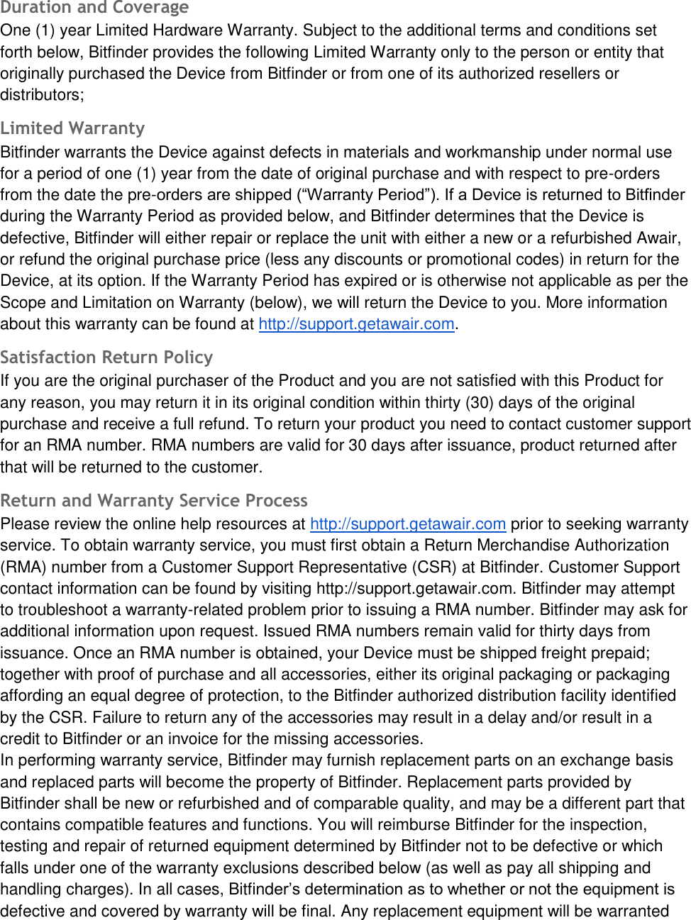 Duration and Coverage One (1) year Limited Hardware Warranty. Subject to the additional terms and conditions set forth below, Bitfinder provides the following Limited Warranty only to the person or entity that originally purchased the Device from Bitfinder or from one of its authorized resellers or distributors; Limited Warranty Bitfinder warrants the Device against defects in materials and workmanship under normal use for a period of one (1) year from the date of original purchase and with respect to pre-orders from the date the pre-orders are shipped (&ldquo;Warranty Period&rdquo;). If a Device is returned to Bitfinder during the Warranty Period as provided below, and Bitfinder determines that the Device is defective, Bitfinder will either repair or replace the unit with either a new or a refurbished Awair, or refund the original purchase price (less any discounts or promotional codes) in return for the Device, at its option. If the Warranty Period has expired or is otherwise not applicable as per the Scope and Limitation on Warranty (below), we will return the Device to you. More information about this warranty can be found at http://support.getawair.com. Satisfaction Return Policy If you are the original purchaser of the Product and you are not satisfied with this Product for any reason, you may return it in its original condition within thirty (30) days of the original purchase and receive a full refund. To return your product you need to contact customer support for an RMA number. RMA numbers are valid for 30 days after issuance, product returned after that will be returned to the customer. Return and Warranty Service Process Please review the online help resources at http://support.getawair.com prior to seeking warranty service. To obtain warranty service, you must first obtain a Return Merchandise Authorization (RMA) number from a Customer Support Representative (CSR) at Bitfinder. Customer Support contact information can be found by visiting http://support.getawair.com. Bitfinder may attempt to troubleshoot a warranty-related problem prior to issuing a RMA number. Bitfinder may ask for additional information upon request. Issued RMA numbers remain valid for thirty days from issuance. Once an RMA number is obtained, your Device must be shipped freight prepaid; together with proof of purchase and all accessories, either its original packaging or packaging affording an equal degree of protection, to the Bitfinder authorized distribution facility identified by the CSR. Failure to return any of the accessories may result in a delay and/or result in a credit to Bitfinder or an invoice for the missing accessories. In performing warranty service, Bitfinder may furnish replacement parts on an exchange basis and replaced parts will become the property of Bitfinder. Replacement parts provided by Bitfinder shall be new or refurbished and of comparable quality, and may be a different part that contains compatible features and functions. You will reimburse Bitfinder for the inspection, testing and repair of returned equipment determined by Bitfinder not to be defective or which falls under one of the warranty exclusions described below (as well as pay all shipping and handling charges). In all cases, Bitfinder&rsquo;s determination as to whether or not the equipment is defective and covered by warranty will be final. Any replacement equipment will be warranted 