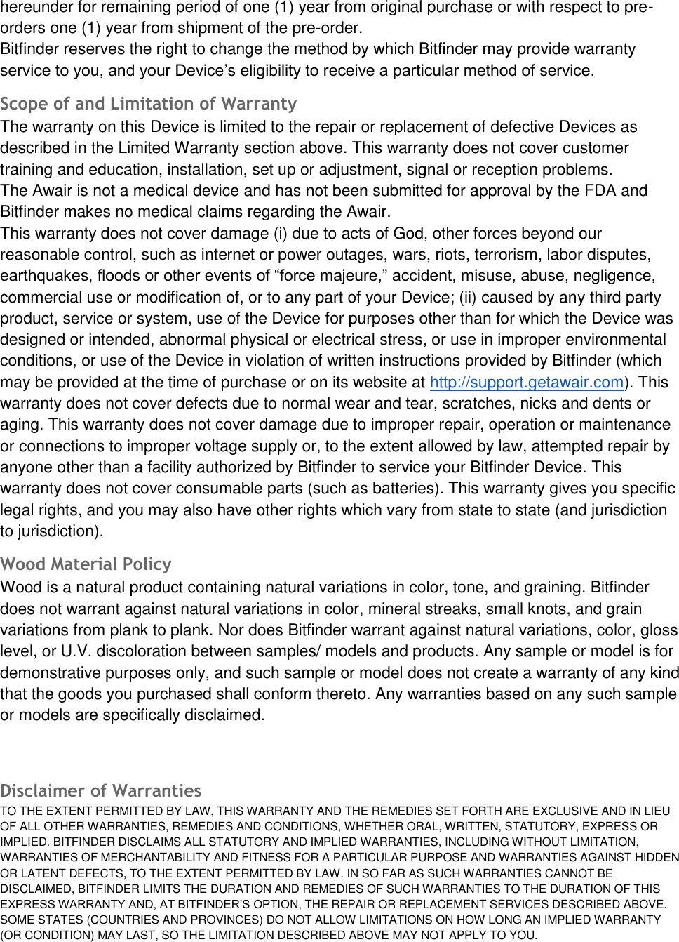 hereunder for remaining period of one (1) year from original purchase or with respect to pre-orders one (1) year from shipment of the pre-order. Bitfinder reserves the right to change the method by which Bitfinder may provide warranty service to you, and your Device&rsquo;s eligibility to receive a particular method of service. Scope of and Limitation of Warranty  The warranty on this Device is limited to the repair or replacement of defective Devices as described in the Limited Warranty section above. This warranty does not cover customer training and education, installation, set up or adjustment, signal or reception problems. The Awair is not a medical device and has not been submitted for approval by the FDA and Bitfinder makes no medical claims regarding the Awair. This warranty does not cover damage (i) due to acts of God, other forces beyond our reasonable control, such as internet or power outages, wars, riots, terrorism, labor disputes, earthquakes, floods or other events of &ldquo;force majeure,&rdquo; accident, misuse, abuse, negligence, commercial use or modification of, or to any part of your Device; (ii) caused by any third party product, service or system, use of the Device for purposes other than for which the Device was designed or intended, abnormal physical or electrical stress, or use in improper environmental conditions, or use of the Device in violation of written instructions provided by Bitfinder (which may be provided at the time of purchase or on its website at http://support.getawair.com). This warranty does not cover defects due to normal wear and tear, scratches, nicks and dents or aging. This warranty does not cover damage due to improper repair, operation or maintenance or connections to improper voltage supply or, to the extent allowed by law, attempted repair by anyone other than a facility authorized by Bitfinder to service your Bitfinder Device. This warranty does not cover consumable parts (such as batteries). This warranty gives you specific legal rights, and you may also have other rights which vary from state to state (and jurisdiction to jurisdiction). Wood Material Policy Wood is a natural product containing natural variations in color, tone, and graining. Bitfinder does not warrant against natural variations in color, mineral streaks, small knots, and grain variations from plank to plank. Nor does Bitfinder warrant against natural variations, color, gloss level, or U.V. discoloration between samples/ models and products. Any sample or model is for demonstrative purposes only, and such sample or model does not create a warranty of any kind that the goods you purchased shall conform thereto. Any warranties based on any such sample or models are specifically disclaimed. Disclaimer of Warranties  TO THE EXTENT PERMITTED BY LAW, THIS WARRANTY AND THE REMEDIES SET FORTH ARE EXCLUSIVE AND IN LIEU OF ALL OTHER WARRANTIES, REMEDIES AND CONDITIONS, WHETHER ORAL, WRITTEN, STATUTORY, EXPRESS OR IMPLIED. BITFINDER DISCLAIMS ALL STATUTORY AND IMPLIED WARRANTIES, INCLUDING WITHOUT LIMITATION, WARRANTIES OF MERCHANTABILITY AND FITNESS FOR A PARTICULAR PURPOSE AND WARRANTIES AGAINST HIDDEN OR LATENT DEFECTS, TO THE EXTENT PERMITTED BY LAW. IN SO FAR AS SUCH WARRANTIES CANNOT BE DISCLAIMED, BITFINDER LIMITS THE DURATION AND REMEDIES OF SUCH WARRANTIES TO THE DURATION OF THIS EXPRESS WARRANTY AND, AT BITFINDER&rsquo;S OPTION, THE REPAIR OR REPLACEMENT SERVICES DESCRIBED ABOVE. SOME STATES (COUNTRIES AND PROVINCES) DO NOT ALLOW LIMITATIONS ON HOW LONG AN IMPLIED WARRANTY (OR CONDITION) MAY LAST, SO THE LIMITATION DESCRIBED ABOVE MAY NOT APPLY TO YOU.