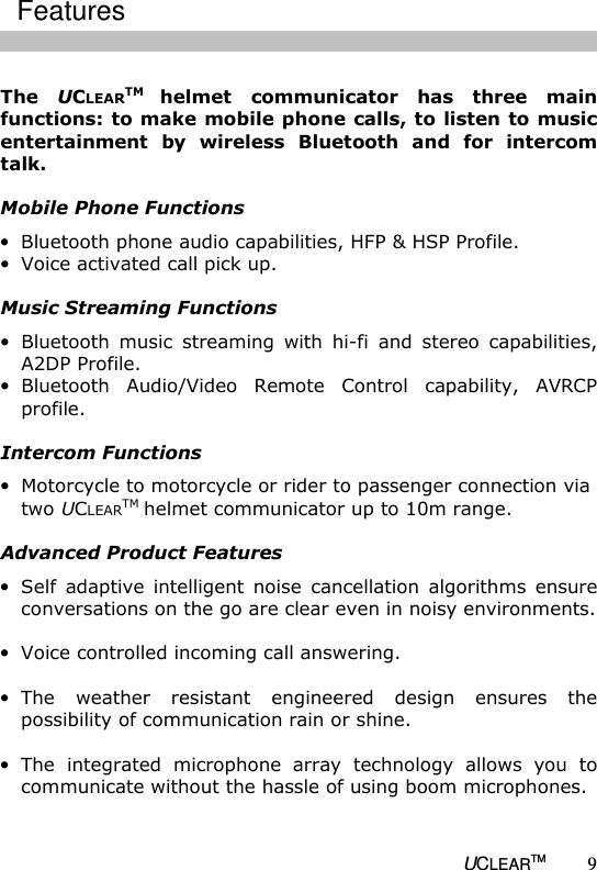   UCLEARTM 9  The  UCLEARTM helmet  communicator  has  three  main functions: to make mobile phone calls, to listen to music entertainment  by  wireless  Bluetooth  and  for  intercom talk.   Mobile Phone Functions &bull; Bluetooth phone audio capabilities, HFP &amp; HSP Profile. &bull; Voice activated call pick up.  Music Streaming Functions &bull; Bluetooth  music  streaming  with  hi-fi  and  stereo  capabilities, A2DP Profile. &bull; Bluetooth  Audio/Video  Remote  Control  capability,  AVRCP profile.   Intercom Functions &bull; Motorcycle to motorcycle or rider to passenger connection via two UCLEARTM helmet communicator up to 10m range.  Advanced Product Features &bull; Self  adaptive  intelligent  noise  cancellation  algorithms  ensure conversations on the go are clear even in noisy environments.  &bull; Voice controlled incoming call answering.  &bull; The  weather  resistant  engineered  design  ensures  the possibility of communication rain or shine.  &bull; The  integrated  microphone  array  technology  allows  you  to communicate without the hassle of using boom microphones.  Features 