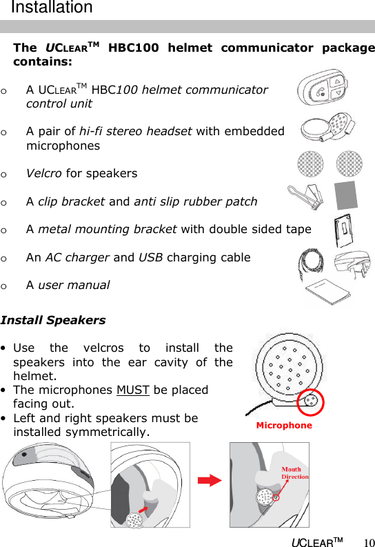   UCLEARTM 10 The  UCLEARTM  HBC100  helmet  communicator  package contains:  o A UCLEARTM HBC100 helmet communicator    control unit  o A pair of hi-fi stereo headset with embedded    microphones   o Velcro for speakers  o A clip bracket and anti slip rubber patch  o A metal mounting bracket with double sided tape  o An AC charger and USB charging cable  o A user manual  Install Speakers  &bull; Use  the  velcros  to  install  the speakers  into  the  ear  cavity  of  the helmet.  &bull; The microphones MUST be placed facing out.  &bull; Left and right speakers must be installed symmetrically.  Installation Microphone 