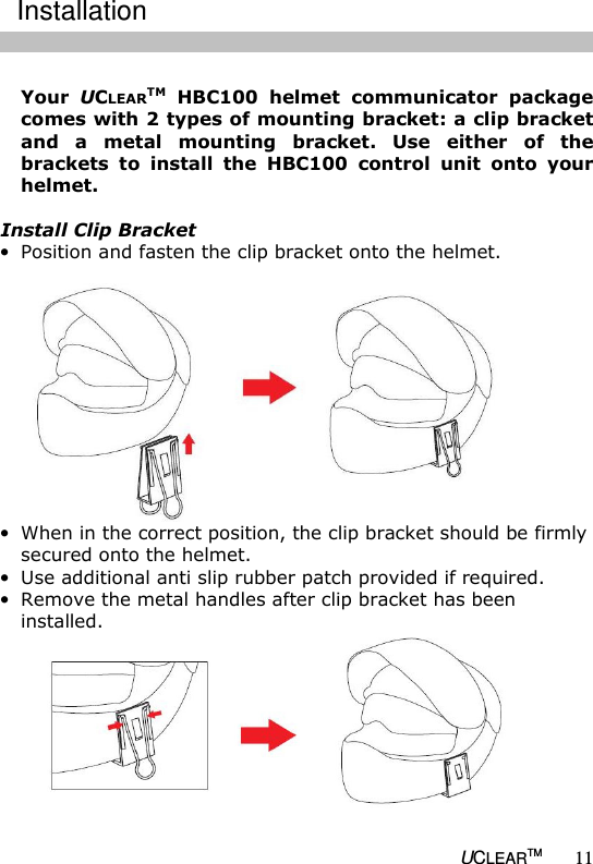   UCLEARTM 11  Your  UCLEARTM  HBC100  helmet  communicator  package comes with 2 types of mounting bracket: a clip bracket and  a  metal  mounting  bracket.  Use  either  of  the brackets  to  install  the  HBC100  control  unit  onto  your helmet.  Install Clip Bracket &bull; Position and fasten the clip bracket onto the helmet.    &bull; When in the correct position, the clip bracket should be firmly secured onto the helmet.  &bull; Use additional anti slip rubber patch provided if required. &bull; Remove the metal handles after clip bracket has been installed.   Installation 