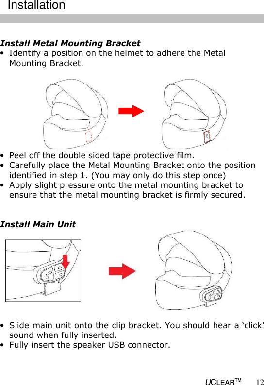   UCLEARTM 12  Install Metal Mounting Bracket &bull; Identify a position on the helmet to adhere the Metal Mounting Bracket.   &bull; Peel off the double sided tape protective film.  &bull; Carefully place the Metal Mounting Bracket onto the position identified in step 1. (You may only do this step once) &bull; Apply slight pressure onto the metal mounting bracket to ensure that the metal mounting bracket is firmly secured.   Install Main Unit  &bull; Slide main unit onto the clip bracket. You should hear a &lsquo;click&rsquo; sound when fully inserted. &bull; Fully insert the speaker USB connector.  Installation 