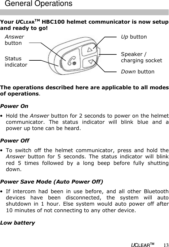   UCLEARTM 13 Your UCLEARTM HBC100 helmet communicator is now setup and ready to go!   The operations described here are applicable to all modes of operations.  Power On &bull; Hold the Answer button for 2 seconds to power on the helmet communicator.  The  status  indicator  will  blink  blue  and  a power up tone can be heard.  Power Off &bull; To  switch  off  the  helmet  communicator,  press  and  hold  the Answer  button  for  5  seconds.  The  status  indicator  will  blink red  5  times  followed  by  a  long  beep  before  fully  shutting down.  Power Save Mode (Auto Power Off) &bull; If  intercom  had  been  in  use  before,  and  all  other  Bluetooth devices  have  been  disconnected,  the  system  will  auto shutdown  in  1  hour.  Else  system  would  auto  power  off  after 10 minutes of not connecting to any other device.  Low battery Up button  Speaker / charging socket  Down button  Status  indicator  Answer  button  General Operations 