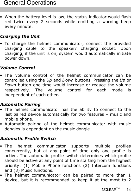   UCLEARTM 14 &bull; When the battery level is low, the status indicator would flash red  twice  every  2  seconds  while  emitting  a  warning  beep every minute.   Charging the Unit &bull; To  charge  the  helmet  communicator,  connect  the  provided charging  cable  to  the  speaker/  charging  socket.  Upon charging, if the unit is on, system would automatically initiate power down.   Volume Control &bull; The  volume  control  of  the  helmet  communicator  can  be controlled using the Up and Down buttons. Pressing the Up or Down  button  one  time  would  increase  or  reduce  the volume respectively.  The  volume  control  for  each  mode  is independent of each other.     Automatic Pairing &bull; The  helmet  communicator  has  the  ability  to  connect  to  the last paired device automatically for two features &ndash; music and mobile phone. &bull; Automatic  pairing  of  the  helmet  communicator  with  music dongles is dependent on the music dongle.  Automatic Profile Switch &bull; The  helmet  communicator  supports  multiple  profiles concurrently,  but  at  any  point  of  time  only  one  profile  is active. The  automatic profile  switch  determines which  profile should be active at any point of time starting from the highest priority:  (1)  Mobile  Phone  functions  (2)  Intercom  functions and (3) Music functions.  &bull; The  helmet  communicator  can  be  paired  to  more  than  1 device,  but  it  is  recommended  to  keep  it  at  the  most  to  2 General Operations 