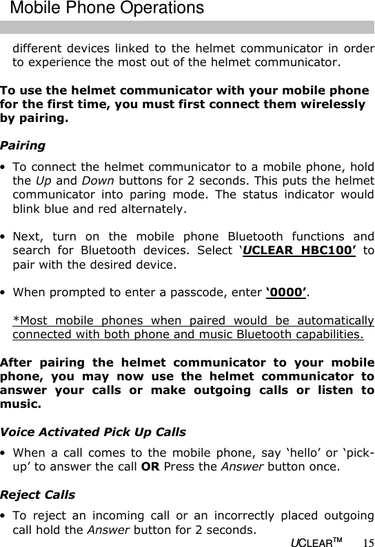   UCLEARTM 15 different devices  linked to  the helmet communicator in order to experience the most out of the helmet communicator.  To use the helmet communicator with your mobile phone for the first time, you must first connect them wirelessly by pairing.  Pairing &bull; To connect the helmet communicator to a mobile phone, hold the Up and Down buttons for 2 seconds. This puts the helmet communicator  into  paring  mode.  The  status  indicator  would blink blue and red alternately.  &bull; Next,  turn  on  the  mobile  phone  Bluetooth  functions  and search  for  Bluetooth  devices.  Select  &lsquo;UCLEAR  HBC100&rsquo;  to pair with the desired device.  &bull; When prompted to enter a passcode, enter &lsquo;0000&rsquo;.  *Most  mobile  phones  when  paired  would  be  automatically connected with both phone and music Bluetooth capabilities.  After  pairing  the  helmet  communicator  to  your  mobile phone,  you  may  now  use  the  helmet  communicator  to answer  your  calls  or  make  outgoing  calls  or  listen  to music.   Voice Activated Pick Up Calls &bull; When  a  call  comes  to  the  mobile  phone,  say  &lsquo;hello&rsquo;  or  &lsquo;pick-up&rsquo; to answer the call OR Press the Answer button once.   Reject Calls &bull; To  reject  an  incoming  call  or  an  incorrectly  placed  outgoing call hold the Answer button for 2 seconds.  Mobile Phone Operations 