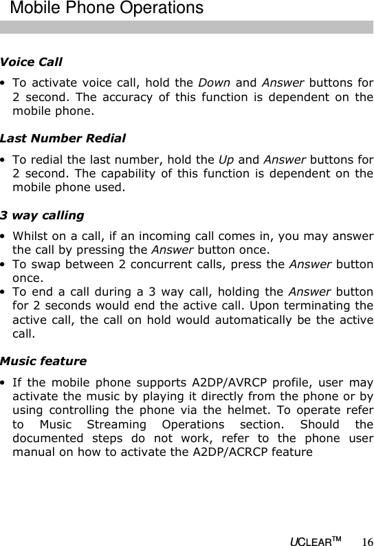   UCLEARTM 16  Voice Call &bull; To activate voice call, hold the Down and Answer buttons for 2  second.  The  accuracy  of  this  function  is  dependent on  the mobile phone.  Last Number Redial &bull; To redial the last number, hold the Up and Answer buttons for 2 second.  The capability of this function  is dependent on the mobile phone used.  3 way calling &bull; Whilst on a call, if an incoming call comes in, you may answer the call by pressing the Answer button once.  &bull; To swap between 2 concurrent calls, press the Answer button once. &bull; To end a call during  a 3 way call, holding the Answer button for 2 seconds would end the active call. Upon terminating the active call, the call on hold would automatically be the active call.  Music feature &bull; If  the  mobile  phone  supports  A2DP/AVRCP  profile,  user  may activate the music by playing it directly from the phone or by using  controlling  the  phone  via  the  helmet.  To  operate  refer to  Music  Streaming  Operations  section.  Should  the documented  steps  do  not  work,  refer  to  the  phone  user manual on how to activate the A2DP/ACRCP feature  Mobile Phone Operations 