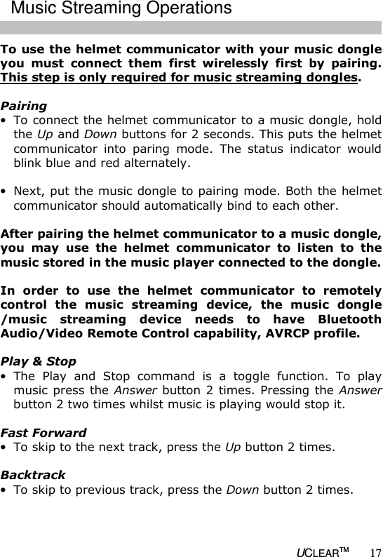   UCLEARTM 17 To use the helmet communicator with your music dongle you  must  connect  them  first  wirelessly  first  by  pairing. This step is only required for music streaming dongles.  Pairing &bull; To connect the helmet communicator to a music dongle, hold the Up and Down buttons for 2 seconds. This puts the helmet communicator  into  paring  mode.  The  status  indicator  would blink blue and red alternately.  &bull; Next, put the music dongle to pairing mode. Both the helmet communicator should automatically bind to each other.  After pairing the helmet communicator to a music dongle, you  may  use  the  helmet  communicator  to  listen  to  the music stored in the music player connected to the dongle.   In  order  to  use  the  helmet  communicator  to  remotely control  the  music  streaming  device,  the  music  dongle /music  streaming  device  needs  to  have  Bluetooth Audio/Video Remote Control capability, AVRCP profile.   Play &amp; Stop &bull; The  Play  and  Stop  command  is  a  toggle  function.  To  play music press the Answer button 2 times. Pressing the Answer button 2 two times whilst music is playing would stop it.  Fast Forward &bull; To skip to the next track, press the Up button 2 times.  Backtrack &bull; To skip to previous track, press the Down button 2 times.  Music Streaming Operations 