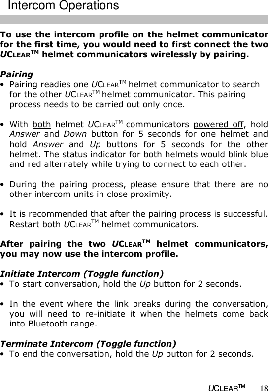   UCLEARTM 18 To use  the intercom  profile on the  helmet communicator for the first time, you would need to first connect the two UCLEARTM helmet communicators wirelessly by pairing.   Pairing &bull; Pairing readies one UCLEARTM helmet communicator to search for the other UCLEARTM helmet communicator. This pairing process needs to be carried out only once.  &bull; With  both  helmet  UCLEARTM communicators  powered  off,  hold Answer  and  Down  button  for  5  seconds  for  one  helmet  and hold  Answer  and  Up  buttons  for  5  seconds  for  the  other helmet. The status indicator for both helmets would blink blue and red alternately while trying to connect to each other.  &bull; During  the  pairing  process,  please  ensure  that  there  are  no other intercom units in close proximity.  &bull; It is recommended that after the pairing process is successful. Restart both UCLEARTM helmet communicators.  After  pairing  the  two  UCLEARTM  helmet  communicators, you may now use the intercom profile.   Initiate Intercom (Toggle function) &bull; To start conversation, hold the Up button for 2 seconds.  &bull; In  the  event  where  the  link  breaks  during  the  conversation, you  will  need  to  re-initiate  it  when  the  helmets  come  back into Bluetooth range.  Terminate Intercom (Toggle function) &bull; To end the conversation, hold the Up button for 2 seconds.    Intercom Operations 