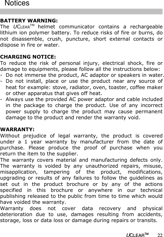   UCLEARTM 22 BATTERY WARNING: The  UCLEARTM helmet  communicator  contains  a  rechargeable lithium ion polymer battery. To reduce risks of fire or burns, do not  disassemble,  crush,  puncture,  short  external  contacts  or dispose in fire or water.  CHARGING NOTICE: To  reduce  the  risk  of  personal  injury,  electrical  shock,  fire  or damage to equipments, please follow all the instructions below: - Do not immerse the product, AC adaptor or speakers in water. - Do  not  install,  place  or  use  the  product  near  any  source  of heat for example: stove, radiator, oven, toaster, coffee maker or other apparatus that gives off heat. - Always use the provided AC power adaptor and cable included in  the  package  to  charge  the  product.  Use  of  any  incorrect power  supply  to  charge  the  product  may  cause  permanent damage to the product and render the warranty void.   WARRANTY: Without  prejudice  of  legal  warranty,  the  product  is  covered under  a  1  year  warranty  by  manufacturer  from  the  date  of purchase.  Please  produce  the  proof  of  purchase  when  you return the item to the supplier. The  warranty  covers  material  and  manufacturing  defects  only. The  warranty  is  voided  by  any  unauthorized  repairs,  misuse, misapplication,  tampering  of  the  product,  modifications, upgrading  or  results  of  any  failures  to  follow  the  guidelines  as set  out  in  the  product  brochure  or  by  any  of  the  actions specified  in  this  brochure  or  anywhere  in  our  technical publishing released to the public from time to time which would have voided the warranty. Warranty  does  not  cover  data  recovery  and  physical deterioration  due  to  use,  damages  resulting  from  accidents, storage, loss or data loss or damage during repairs or transits. Notices 