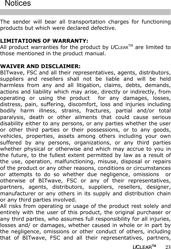   UCLEARTM 23 The  sender  will  bear  all  transportation  charges  for  functioning products but which were declared defective.  LIMITATIONS OF WARRANTY: All product warranties for the product by UCLEARTM are limited to those mentioned in the product manual.    WAIVER AND DISCLAIMER: BITwave, FSC and all their representatives, agents, distributors, suppliers  and  resellers  shall  not  be  liable  and  will  be  held harmless  from  any  and  all  litigation,  claims,  debts,  demands, actions and liability which may arise, directly or indirectly, from operating  or  using  the  product    for  any  damages,  losses, distress,  pain,  suffering,  discomfort,  loss  and  injuries  including bodily  harm  illness,  strains,  fractures,  partial  and/or  total paralysis,  death  or  other  ailments  that  could  cause  serious disability either to any persons, or any parties whether the user or  other  third  parties  or  their  possessions,  or  to  any  goods, vehicles,  properties,  assets  among  others  including  your  own suffered  by  any  persons,  organizations,  or  any  third  parties whether physical or  otherwise  and which may  accrue to  you  in the future, to the fullest extent permitted by law as a result of the  use,  operation,  malfunctioning,  misuse,  disposal  or  repairs of the product or any other reasons, conditions or circumstances or  attempts  to  do  so  whether  due  negligence,  omissions    or otherwise  of  BITwave,  FSC  or  any  of  their  representatives, partners,  agents,  distributors,  suppliers,  resellers,  designer, manufacturer or  any  others  in its  supply  and distribution chain or any third parties involved. All risks from operating or usage of the product rest solely and entirely with  the user of  this product, the original purchaser or any third parties, who assumes full responsibility for all injuries, losses and/ or damages, whether caused in whole or in part by the negligence, omissions or other  conduct of  others,  including that  of  BITwave,  FSC  and  all  their  representatives,  partners, Notices 