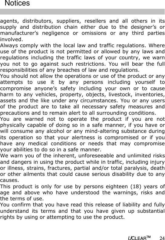   UCLEARTM 24 agents,  distributors,  suppliers,  resellers  and  all  others  in  its supply  and  distribution  chain  either  due  to  the  designer&rsquo;s  or manufacturer&rsquo;s  negligence  or  omissions  or  any  third  parties involved.  Always comply with the local law and traffic regulations. Where use of the product is not permitted or allowed by any laws and regulations  including  the  traffic  laws  of  your  country,  we  warn you  not  to  go  against  such  restrictions.  You  will  bear  the  full responsibilities of any breaches of law and regulations.  You should not allow the operations or use of the product or any attempts  to  use  it  by  any  persons  including  yourself  to compromise  anyone&rsquo;s  safety  including  your  own  or  to  cause harm  to  any  vehicles,  property,  objects,  livestock,  inventories, assets and the  like  under any circumstances. You  or any users of  the  product  are  to  take  all  necessary  safety  measures  and precautions and to remain alert to all surrounding conditions.  You  are  warned  not  to  operate  the  product  if  you  are  not physically capable of doing so in a safe manner, if you have or will consume any alcohol or any mind-altering substance during its  operation  so  that  your  alertness  is  compromised  or  if  you have  any  medical  conditions  or  needs  that  may  compromise your abilities to do so in a safe manner.  We warn you of the inherent, unforeseeable and unlimited risks and dangers in using the product while in traffic, including injury or illness, strains, fractures, partial and/or total paralysis, death or other ailments that could cause serious disability due to any causes.  This  product  is  only  for  use  by  persons eighteen  (18) years  of age  and  above  who  have  understood  the  warnings,  risks  and the terms of use.  You confirm that you have read this release of liability and fully understand  its  terms  and  that  you  have  given  up  substantial rights by using or attempting to use the product.    Notices 