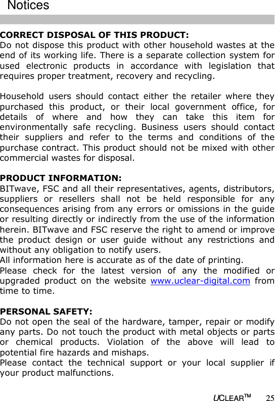   UCLEARTM 25 CORRECT DISPOSAL OF THIS PRODUCT: Do not dispose this product with other household wastes at the end of its working life. There is a separate collection system for used  electronic  products  in  accordance  with  legislation  that requires proper treatment, recovery and recycling.   Household  users  should  contact  either  the  retailer  where  they purchased  this  product,  or  their  local  government  office,  for details  of  where  and  how  they  can  take  this  item  for environmentally  safe  recycling.  Business  users  should  contact their  suppliers  and  refer  to  the  terms  and  conditions  of  the purchase contract. This product should not be mixed with other commercial wastes for disposal.  PRODUCT INFORMATION: BITwave, FSC and all their representatives, agents, distributors, suppliers  or  resellers  shall  not  be  held  responsible  for  any consequences arising from any errors or omissions in the guide or resulting directly or indirectly from the use of the information herein. BITwave and FSC reserve the right to amend or improve the  product  design  or  user  guide  without  any  restrictions  and without any obligation to notify users. All information here is accurate as of the date of printing. Please  check  for  the  latest  version  of  any  the  modified  or upgraded  product  on  the  website  www.uclear-digital.com  from time to time.  PERSONAL SAFETY: Do not open the seal of the hardware, tamper, repair or modify any parts. Do not touch the product with metal objects or parts or  chemical  products.  Violation  of  the  above  will  lead  to potential fire hazards and mishaps.  Please  contact  the  technical  support  or  your  local  supplier  if your product malfunctions.   Notices  
