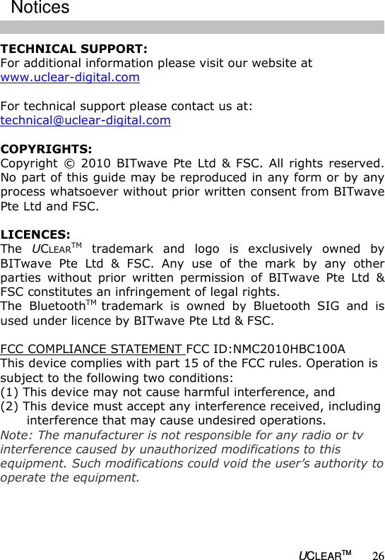   UCLEARTM 26 TECHNICAL SUPPORT: For additional information please visit our website at www.uclear-digital.com  For technical support please contact us at: technical@uclear-digital.com  COPYRIGHTS: Copyright  &copy;  2010  BITwave  Pte  Ltd  &amp;  FSC.  All  rights  reserved. No part of this guide may be reproduced in any form or by any process whatsoever without prior written consent from BITwave Pte Ltd and FSC.  LICENCES: The  UCLEARTM  trademark  and  logo  is  exclusively  owned  by BITwave  Pte  Ltd  &amp;  FSC.  Any  use  of  the  mark  by  any  other parties  without  prior  written  permission  of  BITwave  Pte  Ltd  &amp; FSC constitutes an infringement of legal rights. The  BluetoothTM trademark  is  owned  by  Bluetooth  SIG  and  is used under licence by BITwave Pte Ltd &amp; FSC.  FCC COMPLIANCE STATEMENT FCC ID:NMC2010HBC100A This device complies with part 15 of the FCC rules. Operation is subject to the following two conditions: (1) This device may not cause harmful interference, and (2) This device must accept any interference received, including interference that may cause undesired operations. Note: The manufacturer is not responsible for any radio or tv interference caused by unauthorized modifications to this equipment. Such modifications could void the user&rsquo;s authority to operate the equipment.Notices  