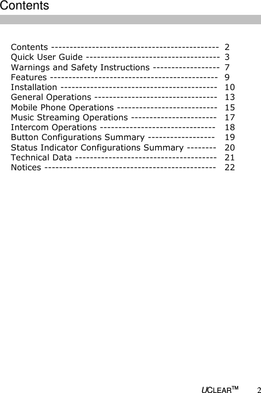   UCLEARTM 2  Contents ---------------------------------------------  2 Quick User Guide ------------------------------------  3 Warnings and Safety Instructions ------------------  7 Features ---------------------------------------------  9 Installation ------------------------------------------  10 General Operations ---------------------------------  13 Mobile Phone Operations ---------------------------  15 Music Streaming Operations -----------------------  17 Intercom Operations -------------------------------  18 Button Configurations Summary ------------------  19 Status Indicator Configurations Summary --------  20 Technical Data --------------------------------------  21 Notices ----------------------------------------------  22                      Contents 