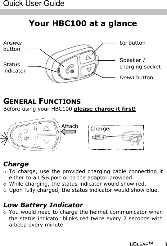   UCLEARTM 3 Your HBC100 at a glance                    Up button  Speaker / charging socket  Down button  Status  indicator  Answer  button  Charge o To  charge, use  the  provided  charging  cable  connecting  it either to a USB port or to the adaptor provided. o While charging, the status indicator would show red. o Upon fully charged, the status indicator would show blue.  Low Battery Indicator o You would need to charge the helmet communicator when the status indicator blinks red twice every 2 seconds with a beep every minute.  Charger  Attach GENERAL FUNCTIONS Before using your HBC100 please charge it first!  Quick User Guide 