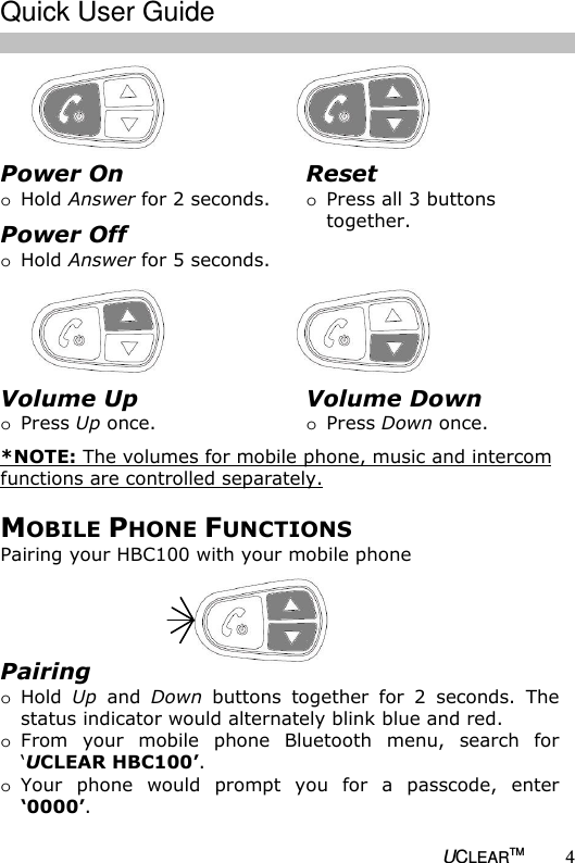   UCLEARTM 4                MOBILE PHONE FUNCTIONS Pairing your HBC100 with your mobile phone Power On o Hold Answer for 2 seconds. Power Off o Hold Answer for 5 seconds.  Reset o Press all 3 buttons together.  Volume Up o Press Up once.  *NOTE: The volumes for mobile phone, music and intercom functions are controlled separately. Volume Down o Press Down once.  Pairing o Hold  Up  and  Down  buttons  together  for  2  seconds.  The status indicator would alternately blink blue and red. o From  your  mobile  phone  Bluetooth  menu,  search  for &lsquo;UCLEAR HBC100&rsquo;.  o Your  phone  would  prompt  you  for  a  passcode,  enter &lsquo;0000&rsquo;.   Quick User Guide  