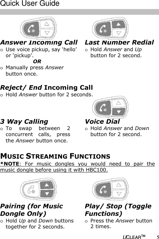  UCLEARTM 5  Answer Incoming Call  o Use voice pickup, say &lsquo;hello&rsquo;  or &lsquo;pickup&rsquo;.        OR o Manually press Answer button once.  Voice Dial o Hold Answer and Down button for 2 second.  Last Number Redial o Hold Answer and Up button for 2 second.  Reject/ End Incoming Call  o Hold Answer button for 2 seconds.  3 Way Calling o To  swap  between  2 concurrent calls,  press the Answer button once.  MUSIC STREAMING FUNCTIONS *NOTE: For  music  dongles  you  would  need  to  pair  the music dongle before using it with HBC100.    Play/ Stop (Toggle Functions) o Press the Answer button 2 times. Pairing (for Music Dongle Only) o Hold Up and Down buttons together for 2 seconds.  Quick User Guide  