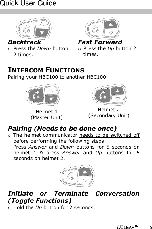   UCLEARTM 6    INTERCOM FUNCTIONS Pairing your HBC100 to another HBC100 Helmet 1 (Master Unit) Helmet 2 (Secondary Unit) Pairing (Needs to be done once) o The helmet communicator needs to be switched off before performing the following steps: Press  Answer  and  Down  buttons  for  5  seconds  on helmet  1  &amp;  press  Answer  and  Up  buttons  for  5 seconds on helmet 2.  Initiate  or  Terminate  Conversation (Toggle Functions) o Hold the Up button for 2 seconds.  Fast Forward o Press the Up button 2 times. Backtrack o Press the Down button 2 times.  Quick User Guide  