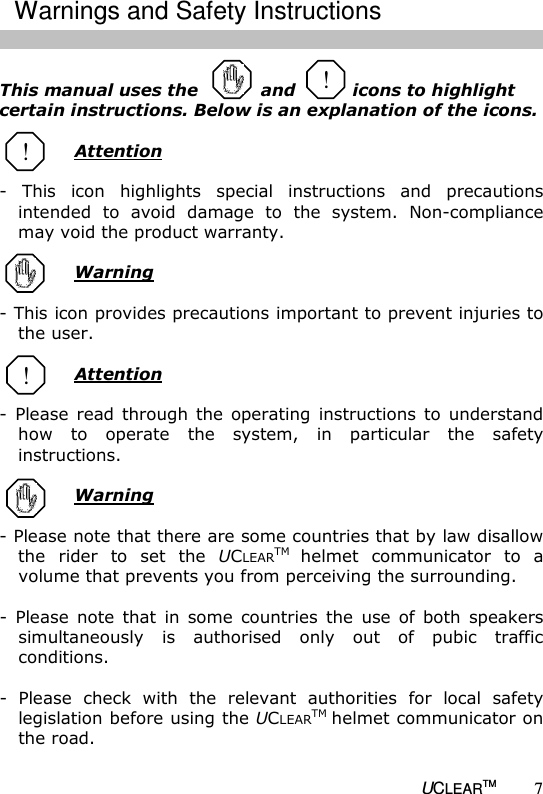   UCLEARTM 7  This manual uses the           and          icons to highlight certain instructions. Below is an explanation of the icons.    Attention  -  This  icon  highlights  special  instructions  and  precautions intended  to  avoid  damage  to  the  system.  Non-compliance may void the product warranty.    Warning  - This icon provides precautions important to prevent injuries to the user.   Attention  -  Please  read  through  the  operating  instructions  to  understand how  to  operate  the  system,  in  particular  the  safety instructions.   Warning  - Please note that there are some countries that by law disallow the  rider  to  set  the  UCLEARTM helmet  communicator  to  a volume that prevents you from perceiving the surrounding.   -  Please  note  that  in  some  countries  the  use  of  both  speakers simultaneously  is  authorised  only  out  of  pubic  traffic conditions.   -  Please  check  with  the  relevant  authorities  for  local  safety legislation before using the UCLEARTM helmet communicator on the road.  ! ! Warnings and Safety Instructions ! 