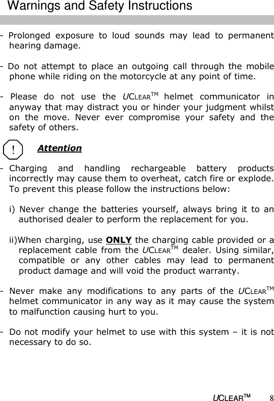   UCLEARTM 8 -  Prolonged  exposure  to  loud  sounds  may  lead  to  permanent hearing damage.   -  Do  not  attempt  to  place  an  outgoing  call  through the  mobile phone while riding on the motorcycle at any point of time.  -  Please  do  not  use  the  UCLEARTM helmet  communicator  in anyway that may distract you or hinder your judgment whilst on  the  move.  Never  ever  compromise  your  safety  and  the safety of others.  Attention  -  Charging  and  handling  rechargeable  battery  products incorrectly may cause them to overheat, catch fire or explode. To prevent this please follow the instructions below:  i)  Never  change  the  batteries  yourself,  always  bring  it  to  an authorised dealer to perform the replacement for you.  ii)When charging, use ONLY the charging cable provided or a replacement cable  from  the UCLEARTM  dealer. Using  similar, compatible  or  any  other  cables  may  lead  to  permanent product damage and will void the product warranty.  -  Never  make  any  modifications  to  any  parts  of  the  UCLEARTM helmet communicator in any way as it may cause the system to malfunction causing hurt to you.  -  Do not modify your helmet to use with this system &ndash; it is not necessary to do so.       ! Warnings and Safety Instructions 