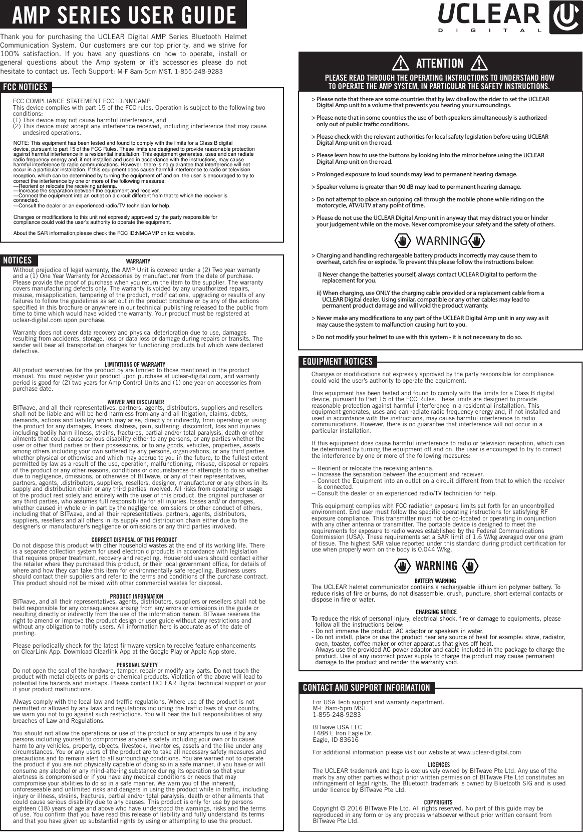 NOTICES WARRANTYWithout prejudice of legal warranty, the AMP Unit is covered under a (2) Two year warranty and a (1) One Year Warranty for Accessories by manufacturer from the date of purchase. Please provide the proof of purchase when you return the item to the supplier. The warranty covers manufacturing defects only. The warranty is voided by any unauthorized repairs, misuse, misapplication, tampering of the product, modifications, upgrading or results of any failures to follow the guidelines as set out in the product brochure or by any of the actions specified in this brochure or anywhere in our technical publishing released to the public from time to time which would have voided the warranty. Your product must be registered at uclear-digital.com upon purchase. Warranty does not cover data recovery and physical deterioration due to use, damages resulting from accidents, storage, loss or data loss or damage during repairs or transits. The sender will bear all transportation charges for functioning products but which were declared defective.LIMITATIONS OF WARRANTYAll product warranties for the product by are limited to those mentioned in the product manual. You must register your product upon purchase at uclear-digital.com, and warranty period is good for (2) two years for Amp Control Units and (1) one year on accessories from purchase date.WAIVER AND DISCLAIMERBITwave, and all their representatives, partners, agents, distributors, suppliers and resellers shall not be liable and will be held harmless from any and all litigation, claims, debts, demands, actions and liability which may arise, directly or indirectly, from operating or using the product for any damages, losses, distress, pain, suffering, discomfort, loss and injuries including bodily harm illness, strains, fractures, partial and/or total paralysis, death or other ailments that could cause serious disability either to any persons, or any parties whether the user or other third parties or their possessions, or to any goods, vehicles, properties, assets among others including your own suffered by any persons, organizations, or any third parties whether physical or otherwise and which may accrue to you in the future, to the fullest extent permitted by law as a result of the use, operation, malfunctioning, misuse, disposal or repairs of the product or any other reasons, conditions or circumstances or attempts to do so whether due to negligence, omissions, or otherwise of BITwave, or any of their representatives, partners, agents, .distributors, suppliers, resellers, designer, manufacturer or any others in its supply and distribution chain or any third parties involved. All risks from operating or usage of the product rest solely and entirely with the user of this product, the original purchaser or any third parties, who assumes full responsibility for all injuries, losses and/ or damages, whether caused in whole or in part by the negligence, omissions or other conduct of others, including that of BITwave, and all their representatives, partners, agents, distributors, suppliers, resellers and all others in its supply and distribution chain either due to the designer&rsquo;s or manufacturer&rsquo;s negligence or omissions or any third parties involved.CORRECT DISPOSAL OF THIS PRODUCTDo not dispose this product with other household wastes at the end of its working life. There is a separate collection system for used electronic products in accordance with legislation that requires proper treatment, recovery and recycling. Household users should contact either the retailer where they purchased this product, or their local government office, for details of where and how they can take this item for environmentally safe recycling. Business users should contact their suppliers and refer to the terms and conditions of the purchase contract. This product should not be mixed with other commercial wastes for disposal.PRODUCT INFORMATIONBITwave, and all their representatives, agents, distributors, suppliers or resellers shall not be held responsible for any consequences arising from any errors or omissions in the guide or resulting directly or indirectly from the use of the information herein. BITwave reserves the right to amend or improve the product design or user guide without any restrictions and without any obligation to notify users. All information here is accurate as of the date of printing. Please periodically check for the latest firmware version to receive feature enhancements on ClearLink App. Dowmload Clearlink App at the Google Play or Apple App store.PERSONAL SAFETYDo not open the seal of the hardware, tamper, repair or modify any parts. Do not touch the product with metal objects or parts or chemical products. Violation of the above will lead to potential fire hazards and mishaps. Please contact UCLEAR Digital technical support or your if your product malfunctions. Always comply with the local law and traffic regulations. Where use of the product is not permitted or allowed by any laws and regulations including the traffic laws of your country, we warn you not to go against such restrictions. You will bear the full responsibilities of any breaches of Law and Regulations. You should not allow the operations or use of the product or any attempts to use it by any persons including yourself to compromise anyone&rsquo;s safety including your own or to cause harm to any vehicles, property, objects, livestock, inventories, assets and the like under any circumstances. You or any users of the product are to take all necessary safety measures and precautions and to remain alert to all surrounding conditions. You are warned not to operate the product if you are not physically capable of doing so in a safe manner, if you have or will consume any alcohol or any mind-altering substance during its operation so that your alertness is compromised or if you have any medical conditions or needs that may compromise your abilities to do so in a safe manner. We warn you of the inherent, unforeseeable and unlimited risks and dangers in using the product while in traffic, including injury or illness, strains, fractures, partial and/or total paralysis, death or other ailments that could cause serious disability due to any causes. This product is only for use by persons eighteen (18) years of age and above who have understood the warnings, risks and the terms of use. You confirm that you have read this release of liability and fully understand its terms and that you have given up substantial rights by using or attempting to use the product.EQUIPMENT NOTICESChanges or modifications not expressly approved by the party responsible for compliance could void the user&rsquo;s authority to operate the equipment.This equipment has been tested and found to comply with the limits for a Class B digital device, pursuant to Part 15 of the FCC Rules. These limits are designed to provide reasonable protection against harmful interference in a residential installation. This equipment generates, uses and can radiate radio frequency energy and, if not installed and used in accordance with the instructions, may cause harmful interference to radio communications. However, there is no guarantee that interference will not occur in a particular installation.If this equipment does cause harmful interference to radio or television reception, which can be determined by turning the equipment off and on, the user is encouraged to try to correct the interference by one or more of the following measures:-- Reorient or relocate the receiving antenna.-- Increase the separation between the equipment and receiver.-- Connect the Equipment into an outlet on a circuit different from that to which the receiver    is connected.-- Consult the dealer or an experienced radio/TV technician for help.This equipment complies with FCC radiation exposure limits set forth for an uncontrolled environment. End user must follow the specific operating instructions for satisfying RF exposure compliance. This transmitter must not be co-located or operating in conjunction with any other antenna or transmitter. The portable device is designed to meet the requirements for exposure to radio waves established by the Federal Communications Commission (USA). These requirements set a SAR limit of 1.6 W/kg averaged over one gram of tissue. The highest SAR value reported under this standard during product certification for use when properly worn on the body is 0.044 W/kg.      BATTERY WARNINGThe UCLEAR helmet communicator contains a rechargeable lithium ion polymer battery. To reduce risks of fire or burns, do not disassemble, crush, puncture, short external contacts or dispose in fire or water.CHARGING NOTICETo reduce the risk of personal injury, electrical shock, fire or damage to equipments, please    follow all the instructions below: - Do not immerse the product, AC adaptor or speakers in water. - Do not install, place or use the product near any source of heat for example: stove, radiator,    oven, toaster, coffee maker or other apparatus that gives off heat.- Always use the provided AC power adaptor and cable included in the package to charge the    product. Use of any incorrect power supply to charge the product may cause permanent   damage to the product and render the warranty void.CONTACT AND SUPPORT INFORMATIONFor USA Tech support and warranty department. M-F 8am-5pm MST. 1-855-248-9283BITwave USA LLC1488 E lron Eagle Dr. Eagle, ID 83616For additional information please visit our website at www.uclear-digital.comLICENCESThe UCLEAR trademark and logo is exclusively owned by BITwave Pte Ltd. Any use of the mark by any other parties without prior written permission of BITwave Pte Ltd constitutes an infringement of legal rights. The Bluetooth trademark is owned by Bluetooth SIG and is used under licence by BITwave Pte Ltd. COPYRIGHTSCopyright &copy; 2016 BITwave Pte Ltd. All rights reserved. No part of this guide may be reproduced in any form or by any process whatsoever without prior written consent from BITwave Pte Ltd. FCC NOTICESFCC COMPLIANCE STATEMENT FCC ID:NMCAMP This device complies with part 15 of the FCC rules. Operation is subject to the following two conditions:(1) This device may not cause harmful interference, and(2) This device must accept any interference received, including interference that may cause      undesired operations.AMP SERIES USER GUIDE> Please note that there are some countries that by law disallow the rider to set the UCLEAR    Digital Amp unit to a volume that prevents you hearing your surroundings.> Please note that in some countries the use of both speakers simultaneously is authorized    only out of public trac conditions. > Please check with the relevant authorities for local safety legislation before using UCLEAR    Digital Amp unit on the road. > Please learn how to use the buttons by looking into the mirror before using the UCLEAR     Digital Amp unit on the road.> Prolonged exposure to loud sounds may lead to permanent hearing damage.> Speaker volume is greater than 90 dB may lead to permanent hearing damage.> Do not attempt to place an outgoing call through the mobile phone while riding on the    motorcycle, ATV/UTV at any point of time. > Please do not use the UCLEAR Digital Amp unit in anyway that may distract you or hinder    your judgement while on the move. Never compromise your safety and the safety of others.> Charging and handling rechargeable battery products incorrectly may cause them to    overheat, catch re or explode. To prevent this please follow the instructions below:     i) Never change the batteries yourself, always contact UCLEAR Digital to perform the         replacement for you.    ii) When charging, use ONLY the charging cable provided or a replacement cable from a         UCLEAR Digital dealer. Using similar, compatible or any other cables may lead to           permanent product damage and will void the product warranty.> Never make any modications to any part of the UCLEAR Digital Amp unit in any way as it    may cause the system to malfunction causing hurt to you.> Do not modify your helmet to use with this system - it is not necessary to do so.PLEASE READ THROUGH THE OPERATING INSTRUCTIONS TO UNDERSTAND HOW TO OPERATE THE AMP SYSTEM, IN PARTICULAR THE SAFETY INSTRUCTIONS.ATTENTIONWARNINGWARNINGThank you for purchasing the UCLEAR Digital AMP Series Bluetooth Helmet Communication System. Our customers are our top priority, and we strive for 100% satisfaction. If you have any questions on how to operate, install or general questions about the Amp system or it&rsquo;s accessories please do not hesitate to contact us. Tech Support: M-F 8am-5pm MST. 1-855-248-9283NOTE: This equipment has been tested and found to comply with the limits for a Class B digitaldevice, pursuant to part 15 of the FCC Rules. These limits are designed to provide reasonable protectionagainst harmful interference in a residential installation. This equipment generates, uses and can radiateradio frequency energy and, if not installed and used in accordance with the instructions, may causeharmful interference to radio communications. However, there is no guarantee that interference will notoccur in a particular installation. If this equipment does cause harmful interference to radio or televisionreception, which can be determined by turning the equipment off and on, the user is encouraged to try tocorrect the interference by one or more of the following measures:&mdash;Reorient or relocate the receiving antenna.&mdash;Increase the separation between the equipment and receiver.&mdash;Connect the equipment into an outlet on a circuit different from that to which the receiver isconnected.&mdash;Consult the dealer or an experienced radio/TV technician for help.Changes or modifications to this unit not expressly approved by the party responsible forcompliance could void the user's authority to operate the equipment.About the SAR information,please check the FCC ID:NMCAMP on fcc website.