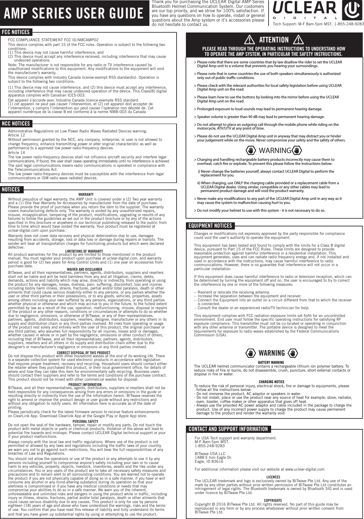 NOTICESWARRANTYWithout prejudice of legal warranty, the AMP Unit is covered under a (2) Two year warranty and a (1) One Year Warranty for Accessories by manufacturer from the date of purchase. Please provide the proof of purchase when you return the item to the supplier. The warranty covers manufacturing defects only. The warranty is voided by any unauthorized repairs, misuse, misapplication, tampering of the product, modifications, upgrading or results of any failures to follow the guidelines as set out in the product brochure or by any of the actions specified in this brochure or anywhere in our technical publishing released to the public from time to time which would have voided the warranty. Your product must be registered at uclear-digital.com upon purchase. Warranty does not cover data recovery and physical deterioration due to use, damages resulting from accidents, storage, loss or data loss or damage during repairs or transits. The sender will bear all transportation charges for functioning products but which were declared defective.LIMITATIONS OF WARRANTYAll product warranties for the product by are limited to those mentioned in the product manual. You must register your product upon purchase at uclear-digital.com, and warranty period is good for (2) two years for Amp Control Units and (1) one year on accessories from purchase date. WAIVER AND DISCLAIMERBITwave, and all their representatives, partners, agents, distributors, suppliers and resellers shall not be liable and will be held harmless from any and all litigation, claims, debts, demands, actions and liability which may arise, directly or indirectly, from operating or using the product for any damages, losses, distress, pain, suffering, discomfort, loss and injuries including bodily harm illness, strains, fractures, partial and/or total paralysis, death or other ailments that could cause serious disability either to any persons, or any parties whether the user or other third parties or their possessions, or to any goods, vehicles, properties, assets among others including your own suffered by any persons, organizations, or any third parties whether physical or otherwise and which may accrue to you in the future, to the fullest extent permitted by law as a result of the use, operation, malfunctioning, misuse, disposal or repairs of the product or any other reasons, conditions or circumstances or attempts to do so whether due to negligence, omissions, or otherwise of BITwave, or any of their representatives, partners, agents, .distributors, suppliers, resellers, designer, manufacturer or any others in its supply and distribution chain or any third parties involved. All risks from operating or usage of the product rest solely and entirely with the user of this product, the original purchaser or any third parties, who assumes full responsibility for all injuries, losses and/ or damages, whether caused in whole or in part by the negligence, omissions or other conduct of others, including that of BITwave, and all their representatives, partners, agents, distributors, suppliers, resellers and all others in its supply and distribution chain either due to the designer&rsquo;s or manufacturer&rsquo;s negligence or omissions or any third parties involved.CORRECT DISPOSAL OF THIS PRODUCTDo not dispose this product with other household wastes at the end of its working life. There is a separate collection system for used electronic products in accordance with legislation that requires proper treatment, recovery and recycling. Household users should contact either the retailer where they purchased this product, or their local government office, for details of where and how they can take this item for environmentally safe recycling. Business users should contact their suppliers and refer to the terms and conditions of the purchase contract. This product should not be mixed with other commercial wastes for disposal.PRODUCT INFORMATIONBITwave, and all their representatives, agents, distributors, suppliers or resellers shall not be held responsible for any consequences arising from any errors or omissions in the guide or resulting directly or indirectly from the use of the information herein. BITwave reserves the right to amend or improve the product design or user guide without any restrictions and without any obligation to notify users. All information here is accurate as of the date of printing. Please periodically check for the latest firmware version to receive feature enhancements on ClearLink App. Dowmload Clearlink App at the Google Play or Apple App store.PERSONAL SAFETYDo not open the seal of the hardware, tamper, repair or modify any parts. Do not touch the product with metal objects or parts or chemical products. Violation of the above will lead to potential fire hazards and mishaps. Please contact UCLEAR Digital technical support or your if your product malfunctions. Always comply with the local law and traffic regulations. Where use of the product is not permitted or allowed by any laws and regulations including the traffic laws of your country, we warn you not to go against such restrictions. You will bear the full responsibilities of any breaches of Law and Regulations. You should not allow the operations or use of the product or any attempts to use it by any persons including yourself to compromise anyone&rsquo;s safety including your own or to cause harm to any vehicles, property, objects, livestock, inventories, assets and the like under any circumstances. You or any users of the product are to take all necessary safety measures and precautions and to remain alert to all surrounding conditions. You are warned not to operate the product if you are not physically capable of doing so in a safe manner, if you have or will consume any alcohol or any mind-altering substance during its operation so that your alertness is compromised or if you have any medical conditions or needs that may compromise your abilities to do so in a safe manner. We warn you of the inherent, unforeseeable and unlimited risks and dangers in using the product while in traffic, including injury or illness, strains, fractures, partial and/or total paralysis, death or other ailments that could cause serious disability due to any causes. This product is only for use by persons eighteen (18) years of age and above who have understood the warnings, risks and the terms of use. You confirm that you have read this release of liability and fully understand its terms and that you have given up substantial rights by using or attempting to use the product.EQUIPMENT NOTICESChanges or modifications not expressly approved by the party responsible for compliance could void the user&rsquo;s authority to operate the equipment.This equipment has been tested and found to comply with the limits for a Class B digital device, pursuant to Part 15 of the FCC Rules. These limits are designed to provide reasonable protection against harmful interference in a residential installation. This equipment generates, uses and can radiate radio frequency energy and, if not installed and used in accordance with the instructions, may cause harmful interference to radio communications. However, there is no guarantee that interference will not occur in a particular installation.If this equipment does cause harmful interference to radio or television reception, which can be determined by turning the equipment off and on, the user is encouraged to try to correct the interference by one or more of the following measures:-- Reorient or relocate the receiving antenna.-- Increase the separation between the equipment and receiver.-- Connect the Equipment into an outlet on a circuit different from that to which the receiver    is connected.-- Consult the dealer or an experienced radio/TV technician for help.This equipment complies with FCC radiation exposure limits set forth for an uncontrolled environment. End user must follow the specific operating instructions for satisfying RF exposure compliance. This transmitter must not be co-located or operating in conjunction with any other antenna or transmitter. The portable device is designed to meet the requirements for exposure to radio waves established by the Federal Communications Commission (USA). These requirements set a SAR limit of 1.6 W/kg averaged over one gram BATTERY WARNINGThe UCLEAR helmet communicator contains a rechargeable lithium ion polymer battery. To reduce risks of fire or burns, do not disassemble, crush, puncture, short external contacts or dispose in fire or water.CHARGING NOTICETo reduce the risk of personal injury, electrical shock, fire or damage to equipments, please    follow all the instructions below: - Do not immerse the product, AC adaptor or speakers in water. - Do not install, place or use the product near any source of heat for example: stove, radiator,    oven, toaster, coffee maker or other apparatus that gives off heat.- Always use the provided AC power adaptor and cable included in the package to charge the    product. Use of any incorrect power supply to charge the product may cause permanent   damage to the product and render the warranty void.CONTACT AND SUPPORT INFORMATIONFor USA Tech support and warranty department. M-F 8am-5pm MST. 1-855-248-9283BITwave USA LLC1488 E lron Eagle Dr. Eagle, ID 83616For additional information please visit our website at www.uclear-digital.comLICENCESThe UCLEAR trademark and logo is exclusively owned by BITwave Pte Ltd. Any use of the mark by any other parties without prior written permission of BITwave Pte Ltd constitutes an infringement of legal rights. The Bluetooth trademark is owned by Bluetooth SIG and is used under licence by BITwave Pte Ltd. COPYRIGHTSCopyright &copy; 2016 BITwave Pte Ltd. All rights reserved. No part of this guide may be reproduced in any form or by any process whatsoever without prior written consent from BITwave Pte Ltd. FCC NOTICESFCC COMPLIANCE STATEMENT FCC ID:NMCAMP02This device complies with part 15 of the FCC rules. Operation is subject to the following two conditions:(1) This device may not cause harmful interference, and(2) This device must accept any interference received, including interference that may cause      undesired operations.Note: The manufacturer is not responsible for any radio or TV interference caused by unauthorized modifications to this equipment. Any modifications to the equipment will void the manufacturer&rsquo;s warranty.This device complies with Industry Canada license-exempt RSS standard(s). Operation is subject to the following two conditions: (1) This device may not cause interference, and (2) this device must accept any interference, including interference that may cause undesired operation of the device. This Class[B] digital apparatus complies with Canadian ICES-003. Cet appareil s&rsquo;accorde avec Industrie Canada licence-exempte RSS standard. (1) cet appareil ne peut pas causer l&rsquo;intervention, et (2) cet appareil doit accepter de l&rsquo;intervention, y compris l&rsquo;intervention qui peut causer l&rsquo;op&eacute;ration non d&eacute;sir&eacute;e de. Cet appareil num&eacute;rique de la classe B est conforme &agrave; la norme NMB-003 du CanadaNCC NOTICESAdministrative Regulations on Low Power Radio Waves Radiated Devices warning:AMP SERIES USER GUIDE> Please note that there are some countries that by law disallow the rider to set the UCLEAR    Digital Amp unit to a volume that prevents you hearing your surroundings.> Please note that in some countries the use of both speakers simultaneously is authorized    only out of public trac conditions. > Please check with the relevant authorities for local safety legislation before using UCLEAR    Digital Amp unit on the road. > Please learn how to use the buttons by looking into the mirror before using the UCLEAR     Digital Amp unit on the road.> Prolonged exposure to loud sounds may lead to permanent hearing damage.> Speaker volume is greater than 90 dB may lead to permanent hearing damage.> Do not attempt to place an outgoing call through the mobile phone while riding on the    motorcycle, ATV/UTV at any point of time. > Please do not use the UCLEAR Digital Amp unit in anyway that may distract you or hinder    your judgement while on the move. Never compromise your safety and the safety of others.> Charging and handling rechargeable battery products incorrectly may cause them to    overheat, catch re or explode. To prevent this please follow the instructions below:     i) Never change the batteries yourself, always contact UCLEAR Digital to perform the         replacement for you.    ii) When charging, use ONLY the charging cable provided or a replacement cable from a         UCLEAR Digital dealer. Using similar, compatible or any other cables may lead to           permanent product damage and will void the product warranty.> Never make any modications to any part of the UCLEAR Digital Amp unit in any way as it    may cause the system to malfunction causing hurt to you.> Do not modify your helmet to use with this system - it is not necessary to do so.PLEASE READ THROUGH THE OPERATING INSTRUCTIONS TO UNDERSTAND HOW TO OPERATE THE AMP SYSTEM, IN PARTICULAR THE SAFETY INSTRUCTIONS.ATTENTIONWARNINGWARNINGThank you for purchasing the UCLEAR Digital AMP Series Bluetooth Helmet Communication System. Our customers are our top priority, and we strive for 100% satisfaction. If  you have any questions on how to operate, install or general questions about the Amp system or it&rsquo;s accessories please do not hesitate to contact us.    Article 12Without permission granted by the NCC, any company, enterprise, or user is not allowed to change frequency, enhance transmitting power or alter original characteristic as well as performance to a approved low power radio-frequency devices. Tech Support: M-F 8am-5pm MST. 1-855-248-9283Article 14The low power radio-frequency devices shall not influence aircraft security and interfere legalcommunications; If found, the user shall cease operating immediately until no interference is achieved.The said legal communications means radio communications is operated in compliance with the Telecommunications Act.The low power radio-frequency devices must be susceptible with the interference from legal communications or ISM radio wave radiated devices.Commission (USA).  