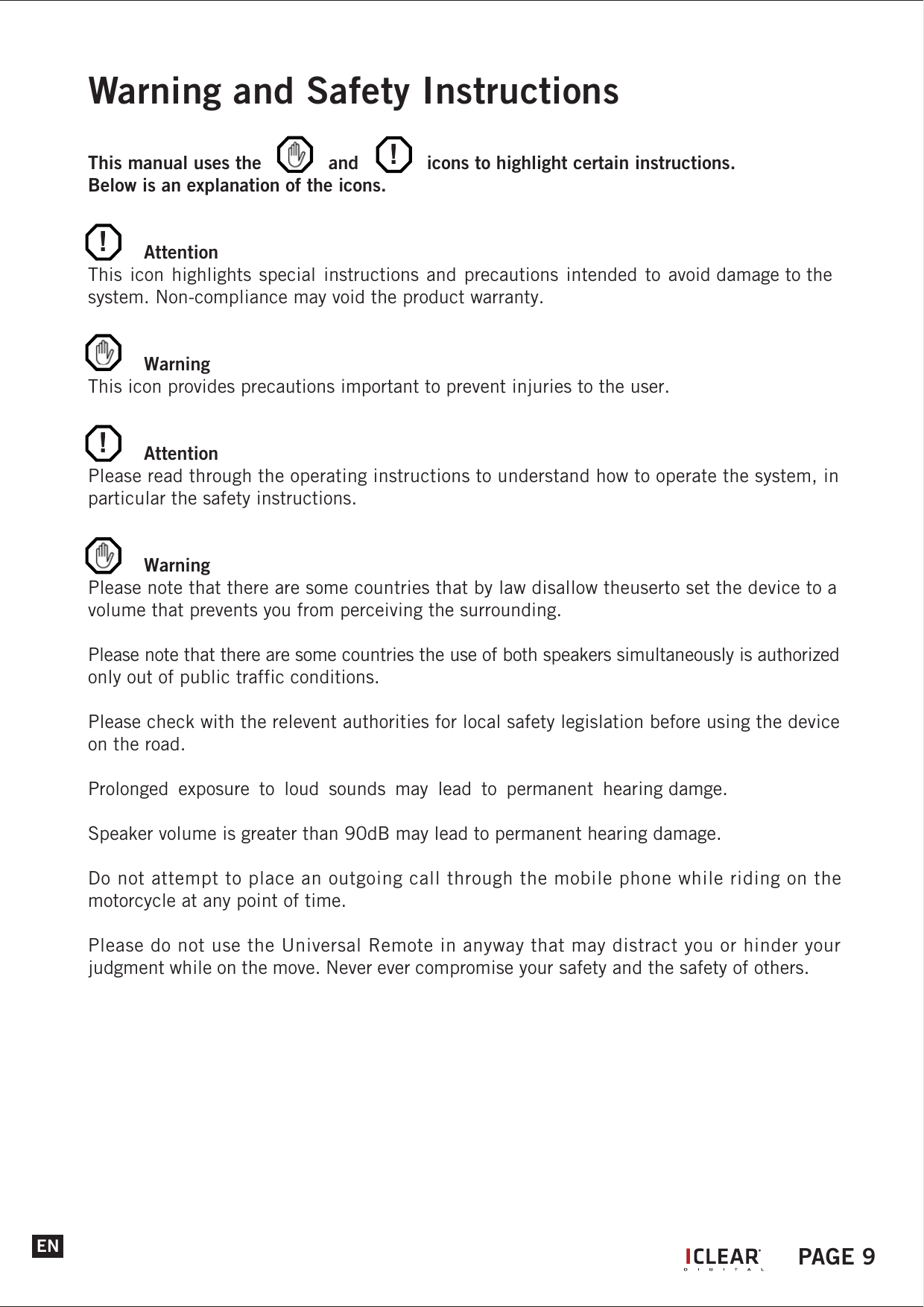 Quick User GuideGeneral Functions and LayoutsPower OnHold the &lsquo;Power&rsquo; button for 3 seconds.The LED will flash purple for 2 seconds before changing to a blinking blue LED.Pairing ModeAfter power on, continue and hold the &lsquo;Up&rsquo; and &lsquo;Down&rsquo; button to enter into device pairing mode. The LED will blink blue and red alternately. VolumePress &lsquo;Up&rsquo; button once to increase volume.Press &lsquo;Down&rsquo; button once to decrease the volume.Warning and Safety InstructionsThis manual uses the      and            icons to highlight certain instructions.Below is an explanation of the icons. AttentionThis icon highlights special instructions and precautions intended to avoid damage to the system. Non-compliance may void the product warranty. WarningThis icon provides precautions important to prevent injuries to the user. AttentionPlease read through the operating instructions to understand how to operate the system, in particular the safety instructions. WarningPlease note that there are some countries that by law disallow theuserto set the device to a volume that prevents you from perceiving the surrounding.Please note that there are some countries the use of both speakers simultaneously is authorized only out of public traffic conditions.Please check with the relevent authorities for local safety legislation before using the device on the road.Prolonged  exposure  to  loud  sounds  may  lead  to  permanent  hearing damge.Speaker volume is greater than 90dB may lead to permanent hearing damage.Do not attempt to place an outgoing call through the mobile phone while riding on the motorcycle at any point of time.Please do not use the Universal Remote in anyway that may distract you or hinder your judgment while on the move. Never ever compromise your safety and the safety of others.EN!!!IPAGE 9