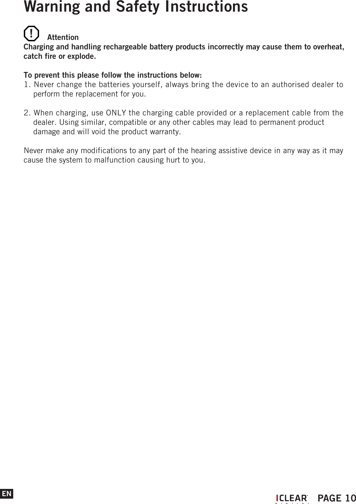 !ENWarning and Safety Instructions AttentionCharging and handling rechargeable battery products incorrectly may cause them to overheat, catch fire or explode. To prevent this please follow the instructions below:1. Never change the batteries yourself, always bring the device to an authorised dealer to     perform the replacement for you.2. When charging, use ONLY the charging cable provided or a replacement cable from the     dealer. Using similar, compatible or any other cables may lead to permanent product     damage and will void the product warranty. Never make any modifications to any part of the hearing assistive device in any way as it may cause the system to malfunction causing hurt to you.IPAGE 10