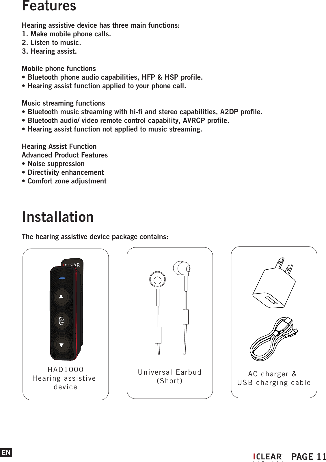 ENFeaturesHearing assistive device has three main functions: 1. Make mobile phone calls.2. Listen to music.3. Hearing assist.Mobile phone functions&bull; Bluetooth phone audio capabilities, HFP &amp; HSP profile.&bull; Hearing assist function applied to your phone call. Music streaming functions&bull; Bluetooth music streaming with hi-fi and stereo capabilities, A2DP profile.&bull; Bluetooth audio/ video remote control capability, AVRCP profile.&bull; Hearing assist function not applied to music streaming. Hearing Assist FunctionAdvanced Product Features&bull; Noise suppression&bull; Directivity enhancement&bull; Comfort zone adjustment IPAGE 11InstallationThe hearing assistive device package contains:HAD1000Hearing assistive deviceUniversal Earbud(Short)AC charger &amp; USB charging cable