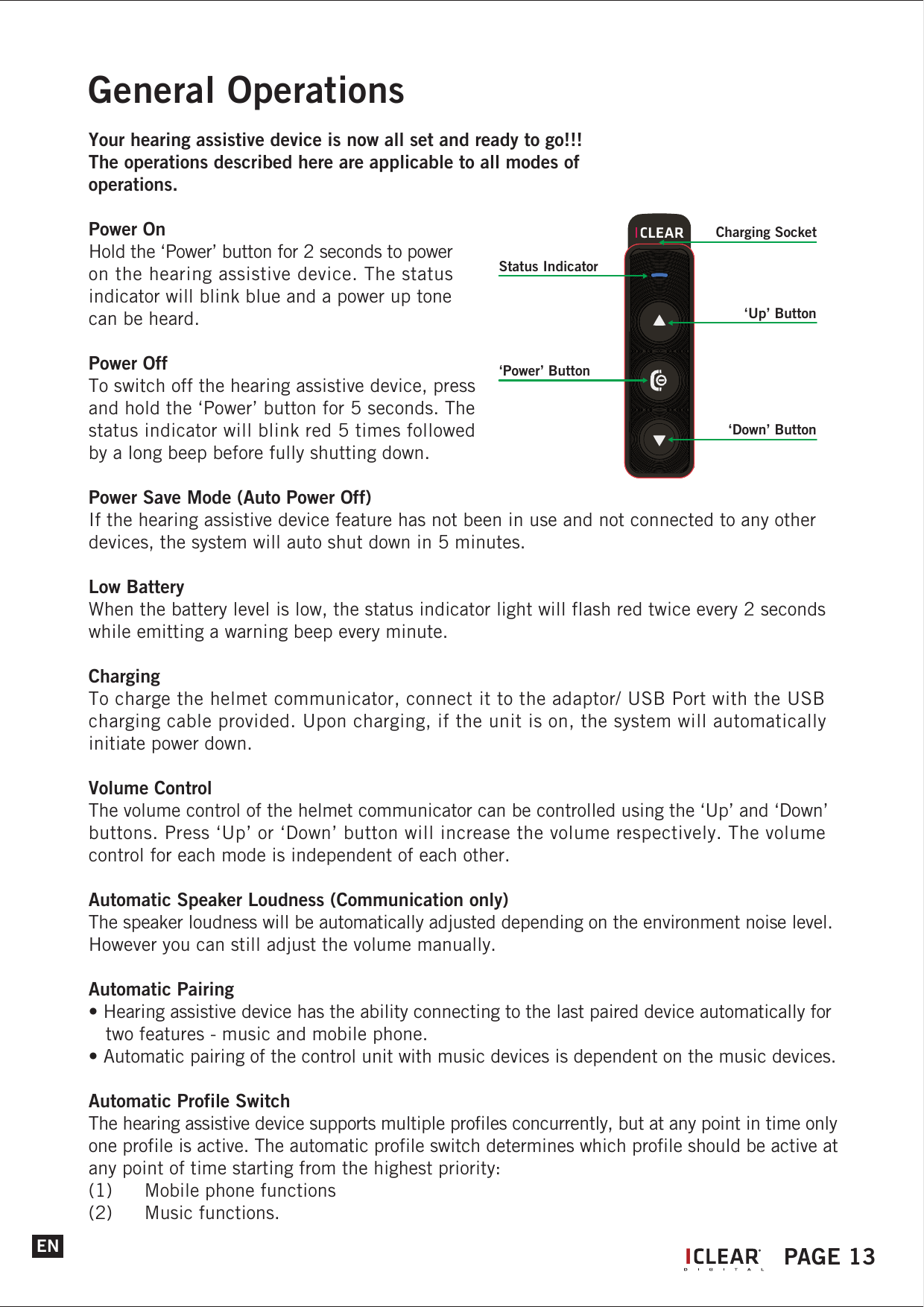ENGeneral OperationsYour hearing assistive device is now all set and ready to go!!!The operations described here are applicable to all modes of operations.Power OnHold the &lsquo;Power&rsquo; button for 2 seconds to power on the hearing assistive device. The status indicator will blink blue and a power up tone can be heard.Power OffTo switch off the hearing assistive device, press and hold the &lsquo;Power&rsquo; button for 5 seconds. The status indicator will blink red 5 times followed by a long beep before fully shutting down.Power Save Mode (Auto Power Off)If the hearing assistive device feature has not been in use and not connected to any other devices, the system will auto shut down in 5 minutes.Low BatteryWhen the battery level is low, the status indicator light will flash red twice every 2 seconds while emitting a warning beep every minute.ChargingTo charge the helmet communicator, connect it to the adaptor/ USB Port with the USB charging cable provided. Upon charging, if the unit is on, the system will automatically initiate power down.Volume ControlThe volume control of the helmet communicator can be controlled using the &lsquo;Up&rsquo; and &lsquo;Down&rsquo; buttons. Press &lsquo;Up&rsquo; or &lsquo;Down&rsquo; button will increase the volume respectively. The volume control for each mode is independent of each other.Automatic Speaker Loudness (Communication only)The speaker loudness will be automatically adjusted depending on the environment noise level. However you can still adjust the volume manually.Automatic Pairing&bull; Hearing assistive device has the ability connecting to the last paired device automatically for    two features - music and mobile phone.&bull; Automatic pairing of the control unit with music devices is dependent on the music devices.Automatic Profile SwitchThe hearing assistive device supports multiple profiles concurrently, but at any point in time only one profile is active. The automatic profile switch determines which profile should be active at any point of time starting from the highest priority:(1)  Mobile phone functions (2)  Music functions.IPAGE 13Status Indicator&lsquo;Up&rsquo; Button&lsquo;Power&rsquo; Button&lsquo;Down&rsquo; ButtonCharging Socket