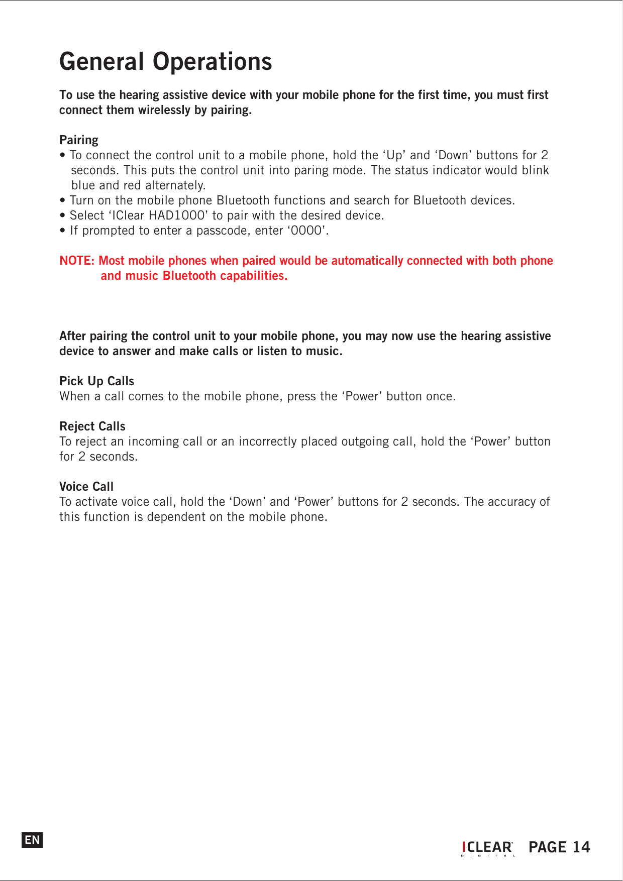 ENGeneral OperationsTo use the hearing assistive device with your mobile phone for the first time, you must first connect them wirelessly by pairing.Pairing&bull; To connect the control unit to a mobile phone, hold the &lsquo;Up&rsquo; and &lsquo;Down&rsquo; buttons for 2    seconds. This puts the control unit into paring mode. The status indicator would blink    blue and red alternately.&bull; Turn on the mobile phone Bluetooth functions and search for Bluetooth devices.&bull; Select &lsquo;IClear HAD1000&rsquo; to pair with the desired device.&bull; If prompted to enter a passcode, enter &lsquo;0000&rsquo;.NOTE: Most mobile phones when paired would be automatically connected with both phone    and music Bluetooth capabilities.After pairing the control unit to your mobile phone, you may now use the hearing assistive device to answer and make calls or listen to music.Pick Up CallsWhen a call comes to the mobile phone, press the &lsquo;Power&rsquo; button once.Reject CallsTo reject an incoming call or an incorrectly placed outgoing call, hold the &lsquo;Power&rsquo; button for 2 seconds.Voice CallTo activate voice call, hold the &lsquo;Down&rsquo; and &lsquo;Power&rsquo; buttons for 2 seconds. The accuracy of this function is dependent on the mobile phone.IPAGE 14