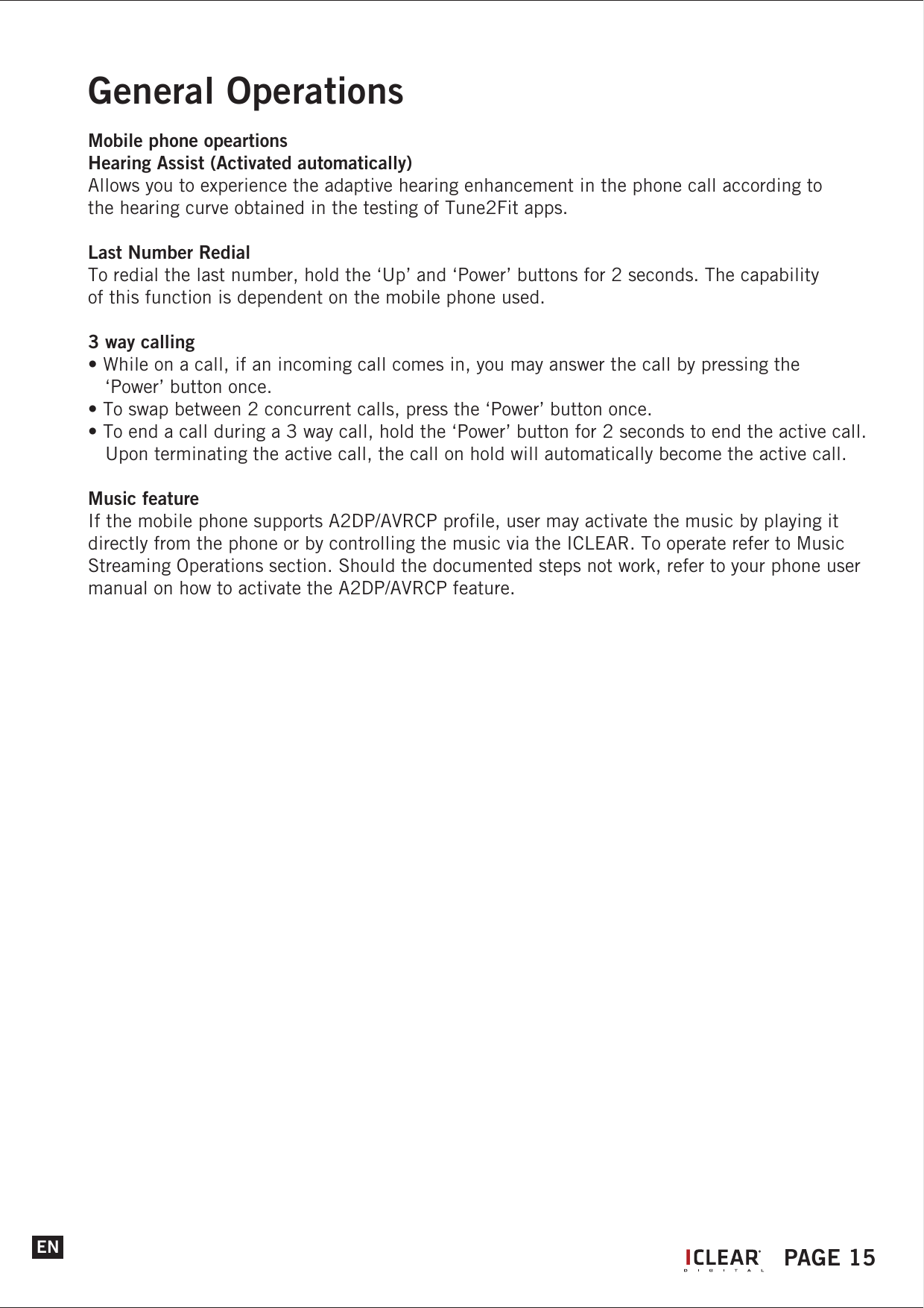 ENGeneral OperationsMobile phone opeartionsHearing Assist (Activated automatically)Allows you to experience the adaptive hearing enhancement in the phone call according to the hearing curve obtained in the testing of Tune2Fit apps.Last Number RedialTo redial the last number, hold the &lsquo;Up&rsquo; and &lsquo;Power&rsquo; buttons for 2 seconds. The capability of this function is dependent on the mobile phone used.3 way calling&bull; While on a call, if an incoming call comes in, you may answer the call by pressing the    &lsquo;Power&rsquo; button once.&bull; To swap between 2 concurrent calls, press the &lsquo;Power&rsquo; button once.&bull; To end a call during a 3 way call, hold the &lsquo;Power&rsquo; button for 2 seconds to end the active call.    Upon terminating the active call, the call on hold will automatically become the active call.Music featureIf the mobile phone supports A2DP/AVRCP profile, user may activate the music by playing it directly from the phone or by controlling the music via the ICLEAR. To operate refer to Music Streaming Operations section. Should the documented steps not work, refer to your phone user manual on how to activate the A2DP/AVRCP feature.IPAGE 15