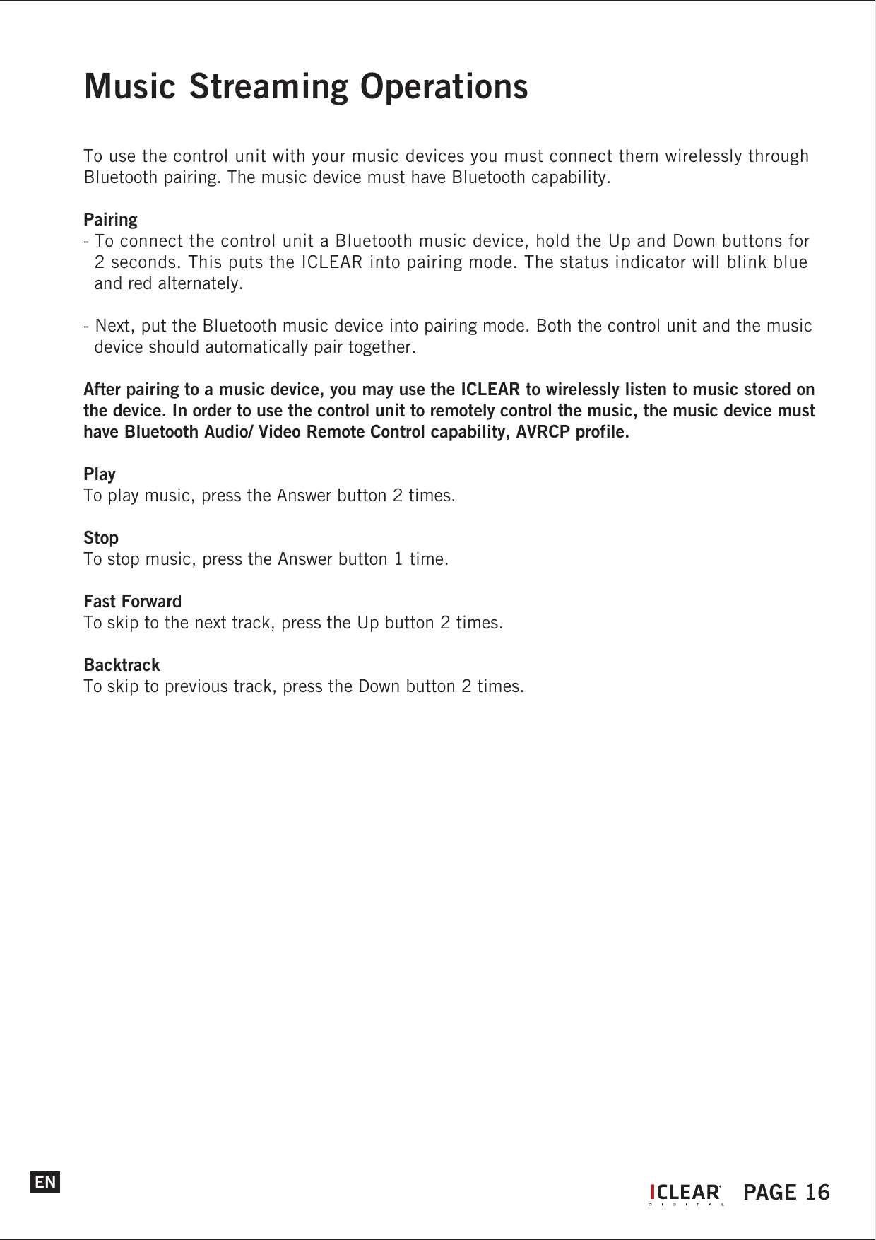 Music Streaming OperationsTo use the control unit with your music devices you must connect them wirelessly through Bluetooth pairing. The music device must have Bluetooth capability.Pairing- To connect the control unit a Bluetooth music device, hold the Up and Down buttons for   2 seconds. This puts the ICLEAR into pairing mode. The status indicator will blink blue   and red alternately.- Next, put the Bluetooth music device into pairing mode. Both the control unit and the music   device should automatically pair together.After pairing to a music device, you may use the ICLEAR to wirelessly listen to music stored on the device. In order to use the control unit to remotely control the music, the music device must have Bluetooth Audio/ Video Remote Control capability, AVRCP profile.PlayTo play music, press the Answer button 2 times.StopTo stop music, press the Answer button 1 time.Fast ForwardTo skip to the next track, press the Up button 2 times.BacktrackTo skip to previous track, press the Down button 2 times.EN IPAGE 16
